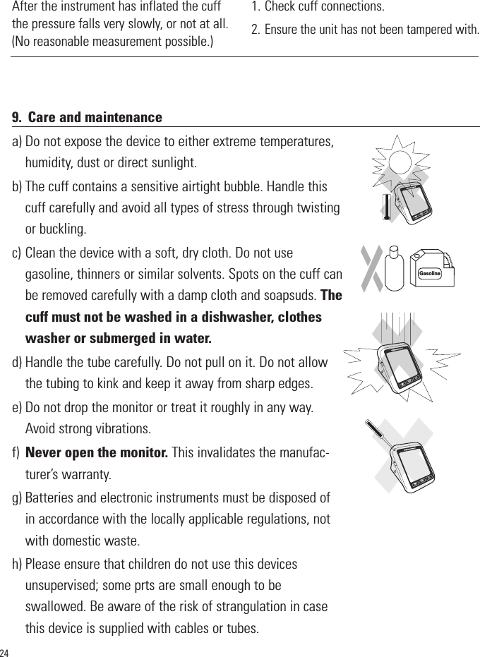 249. Care and maintenancea) Do not expose the device to either extreme temperatures,humidity, dust or direct sunlight.b) The cuff contains a sensitive airtight bubble. Handle thiscuff carefully and avoid all types of stress through twistingor buckling.c) Clean the device with a soft, dry cloth. Do not usegasoline, thinners or similar solvents. Spots on the cuff canbe removed carefully with a damp cloth and soapsuds. Thecuff must not be washed in a dishwasher, clotheswasher or submerged in water.d) Handle the tube carefully. Do not pull on it. Do not allowthe tubing to kink and keep it away from sharp edges. e) Do not drop the monitor or treat it roughly in any way.Avoid strong vibrations.f) Never open the monitor. This invalidates the manufac-turer’s warranty.g) Batteries and electronic instruments must be disposed ofin accordance with the locally applicable regulations, notwith domestic waste. h) Please ensure that children do not use this devicesunsupervised; some prts are small enough to beswallowed. Be aware of the risk of strangulation in casethis device is supplied with cables or tubes. GasolineSTARTSTOPMSTARTSTOPMSTARTSTOPM1. Check cuff connections. 2.Ensure the unit has not been tampered with.After the instrument has inflated the cuffthe pressure falls very slowly, or not at all.(No reasonable measurement possible.)