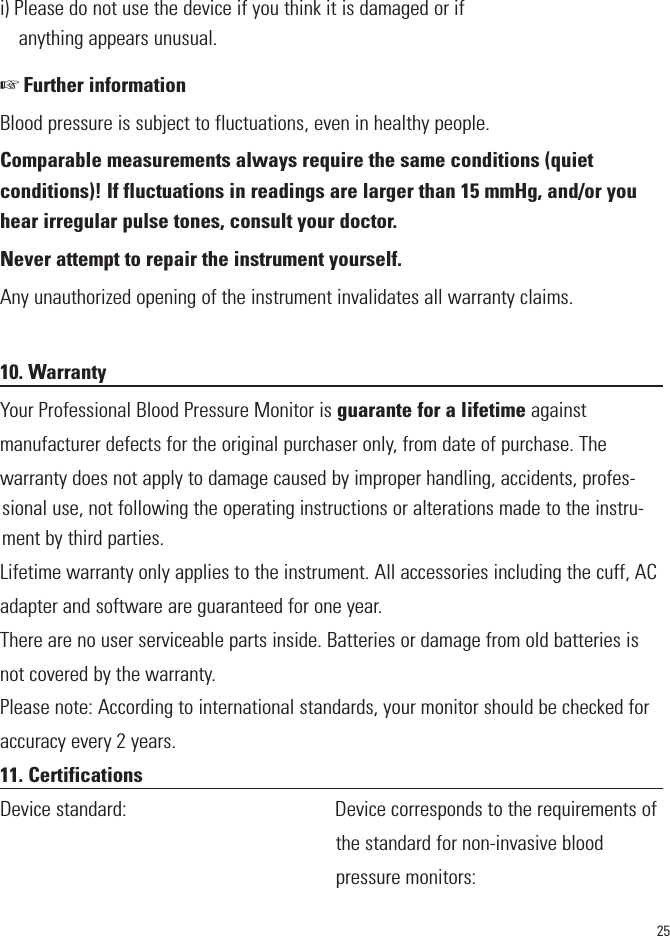 25i) Please do not use the device if you think it is damaged or ifanything appears unusual.☞ Further informationBlood pressure is subject to fluctuations, even in healthy people.Comparable measurements always require the same conditions (quiet conditions)! If fluctuations in readings are larger than 15 mmHg, and/or youhear irregular pulse tones, consult your doctor. Never attempt to repair the instrument yourself.Any unauthorized opening of the instrument invalidates all warranty claims.10. WarrantyYour Professional Blood Pressure Monitor is guarante for a lifetime againstmanufacturer defects for the original purchaser only, from date of purchase. Thewarranty does not apply to damage caused by improper handling, accidents, profes-sional use, not following the operating instructions or alterations made to the instru-ment by third parties.Lifetime warranty only applies to the instrument. All accessories including the cuff, ACadapter and software are guaranteed for one year.There are no user serviceable parts inside. Batteries or damage from old batteries isnot covered by the warranty.Please note: According to international standards, your monitor should be checked foraccuracy every 2 years.11. CertificationsDevice standard:                                         Device corresponds to the requirements ofthe standard for non-invasive bloodpressure monitors: