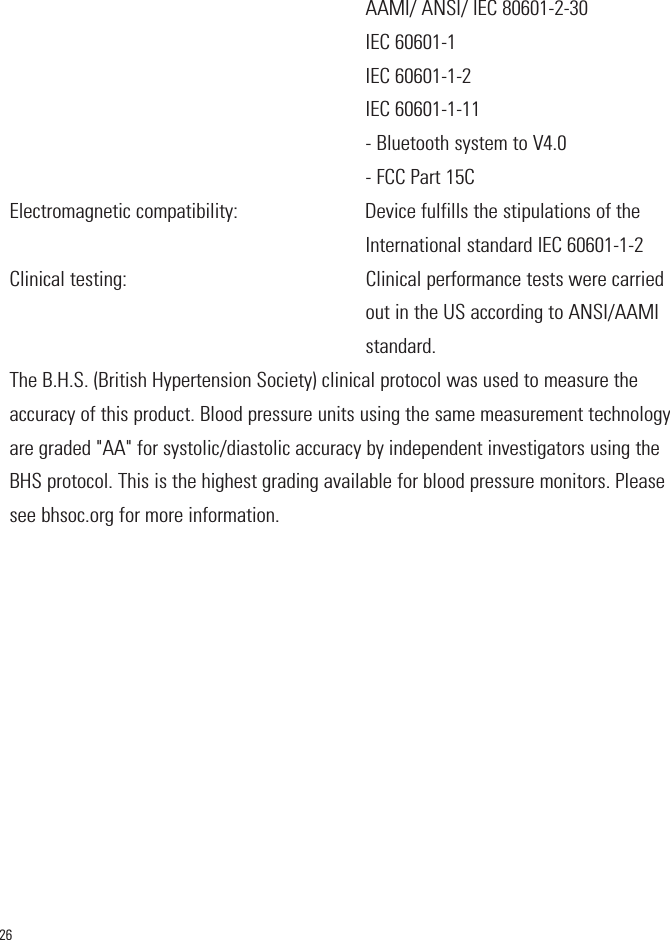 26AAMI/ ANSI/ IEC 80601-2-30IEC 60601-1IEC 60601-1-2IEC 60601-1-11- Bluetooth system to V4.0- FCC Part 15CElectromagnetic compatibility:                         Device fulfills the stipulations of theInternational standard IEC 60601-1-2Clinical testing:                                               Clinical performance tests were carriedout in the US according to ANSI/AAMIstandard.The B.H.S. (British Hypertension Society) clinical protocol was used to measure theaccuracy of this product. Blood pressure units using the same measurement technologyare graded &quot;AA&quot; for systolic/diastolic accuracy by independent investigators using theBHS protocol. This is the highest grading available for blood pressure monitors. Pleasesee bhsoc.org for more information.