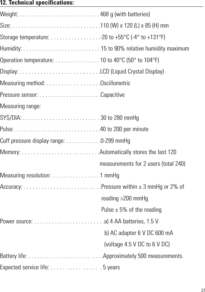 2712. Technical specifications:Weight: . . . . . . . . . . . . . . . . . . . . . . . . . . . 468 g (with batteries)Size: . . . . . . . . . . . . . . . . . . . . . . . . . . . . . .110 (W) x 120 (L) x 85 (H) mmStorage temperature: . . . . . . . . . . . . . . . . .-20 to +55°C (-4° to +131°F)Humidity: . . . . . . . . . . . . . . . . . . . . . . . . . . 15 to 90% relative humidity maximumOperation temperature: . . . . . . . . . . . . . . . 10 to 40°C (50° to 104°F)Display: . . . . . . . . . . . . . . . . . . . . . .. . . . . .LCD (Liquid Crystal Display)Measuring method: . . . . . . . . . . .  . . . . . . .OscillometricPressure sensor: . . . . . . . . . . . . . . . . . . . . .CapacitiveMeasuring range:SYS/DIA: . . . . . . . . . . . . . . . . . . . . . . . . . . 30 to 280 mmHgPulse: . . . . . . . . . . . . . . . . . . . . . . . . . . . . .40 to 200 per minuteCuff pressure display range: . . . . . . . . . . . .0-299 mmHgMemory: . . . . . . . . . . . . . . . . .  . . . . . . . . .Automatically stores the last 120measurements for 2 users (total 240)Measuring resolution: . . . . . . . . . . . . . . . . 1 mmHgAccuracy: . . . . . . . . . . . . . . . . . . . . . . . .  . .Pressure within ± 3 mmHg or 2% ofreading &gt;200 mmHgPulse ± 5% of the readingPower source: . . . . . . . . . . . . . . . . . . . . . . . .a) 4 AA batteries, 1.5 Vb) AC adapter 6 V DC 600 mA(voltage 4.5 V DC to 6 V DC)Battery life: . . . . . . . . . . . . . . . . . . . . .  . . . .Approximately 500 measurements.Expected service life: . . . . .  . . . . .  . . . . .  . 5 years