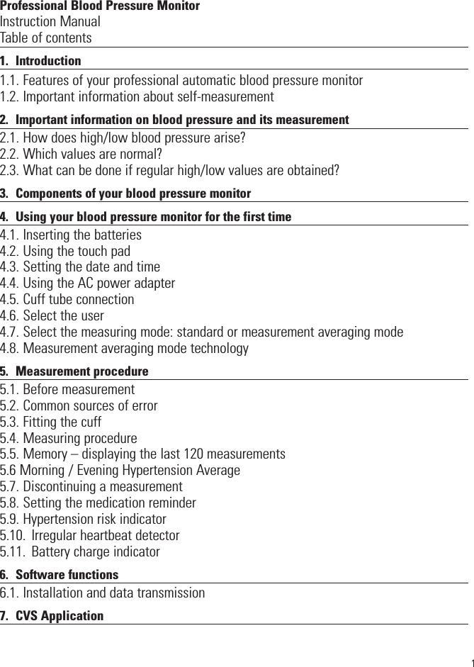 Professional Blood Pressure MonitorInstruction ManualTable of contents1. Introduction1.1. Features of your professional automatic blood pressure monitor1.2. Important information about self-measurement2. Important information on blood pressure and its measurement2.1. How does high/low blood pressure arise?2.2. Which values are normal? 2.3. What can be done if regular high/low values are obtained?3. Components of your blood pressure monitor4. Using your blood pressure monitor for the first time4.1. Inserting the batteries4.2. Using the touch pad4.3. Setting the date and time4.4. Using the AC power adapter4.5. Cuff tube connection4.6. Select the user4.7. Select the measuring mode: standard or measurement averaging mode4.8. Measurement averaging mode technology5. Measurement procedure5.1. Before measurement5.2. Common sources of error5.3. Fitting the cuff5.4. Measuring procedure5.5. Memory – displaying the last 120 measurements5.6 Morning / Evening Hypertension Average5.7. Discontinuing a measurement5.8. Setting the medication reminder5.9. Hypertension risk indicator5.10. Irregular heartbeat detector5.11. Battery charge indicator6. Software functions6.1. Installation and data transmission7. CVS Application1