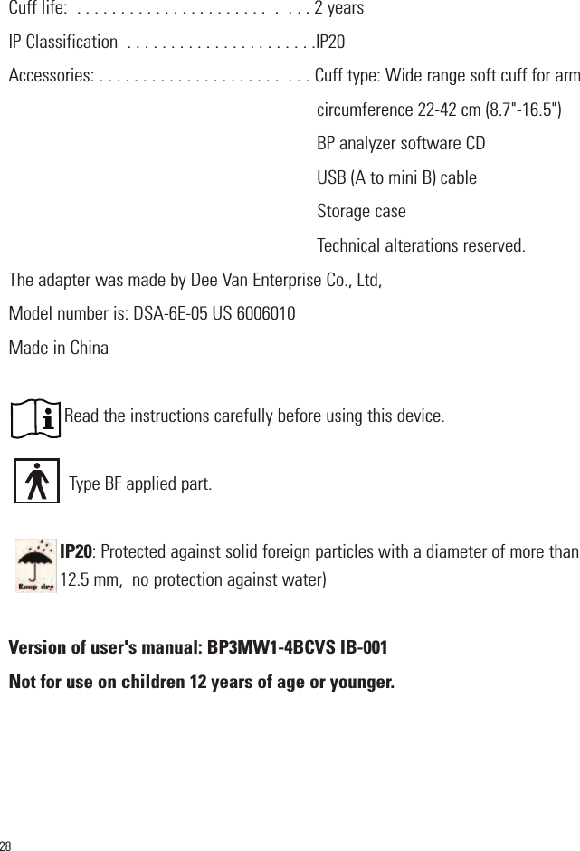 28Cuff life:  . . . . . . . . . . . . . . . . . . . . . .  .  . . . 2 yearsIP Classification  . . . . . . . . . . . . . . . . . . . . . .IP20  Accessories: . . . . . . . . . . . . . . . . . . . . .  . . . Cuff type: Wide range soft cuff for arm circumference 22-42 cm (8.7&quot;-16.5&quot;)BP analyzer software CDUSB (A to mini B) cableStorage caseTechnical alterations reserved.The adapter was made by Dee Van Enterprise Co., Ltd, Model number is: DSA-6E-05 US 6006010  Made in ChinaRead the instructions carefully before using this device.Type BF applied part.IP20: Protected against solid foreign particles with a diameter of more than12.5 mm,  no protection against water)Version of user&apos;s manual: BP3MW1-4BCVS IB-001Not for use on children 12 years of age or younger.