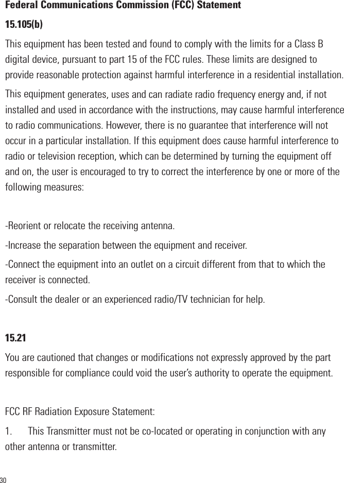 30Federal Communications Commission (FCC) Statement15.105(b)This equipment has been tested and found to comply with the limits for a Class Bdigital device, pursuant to part 15 of the FCC rules. These limits are designed toprovide reasonable protection against harmful interference in a residential installation.This equipment generates, uses and can radiate radio frequency energy and, if notinstalled and used in accordance with the instructions, may cause harmful interferenceto radio communications. However, there is no guarantee that interference will notoccur in a particular installation. If this equipment does cause harmful interference toradio or television reception, which can be determined by turning the equipment offand on, the user is encouraged to try to correct the interference by one or more of thefollowing measures:-Reorient or relocate the receiving antenna.-Increase the separation between the equipment and receiver.-Connect the equipment into an outlet on a circuit different from that to which thereceiver is connected.-Consult the dealer or an experienced radio/TV technician for help.15.21You are cautioned that changes or modifications not expressly approved by the partresponsible for compliance could void the user’s authority to operate the equipment.FCC RF Radiation Exposure Statement:1.      This Transmitter must not be co-located or operating in conjunction with anyother antenna or transmitter.