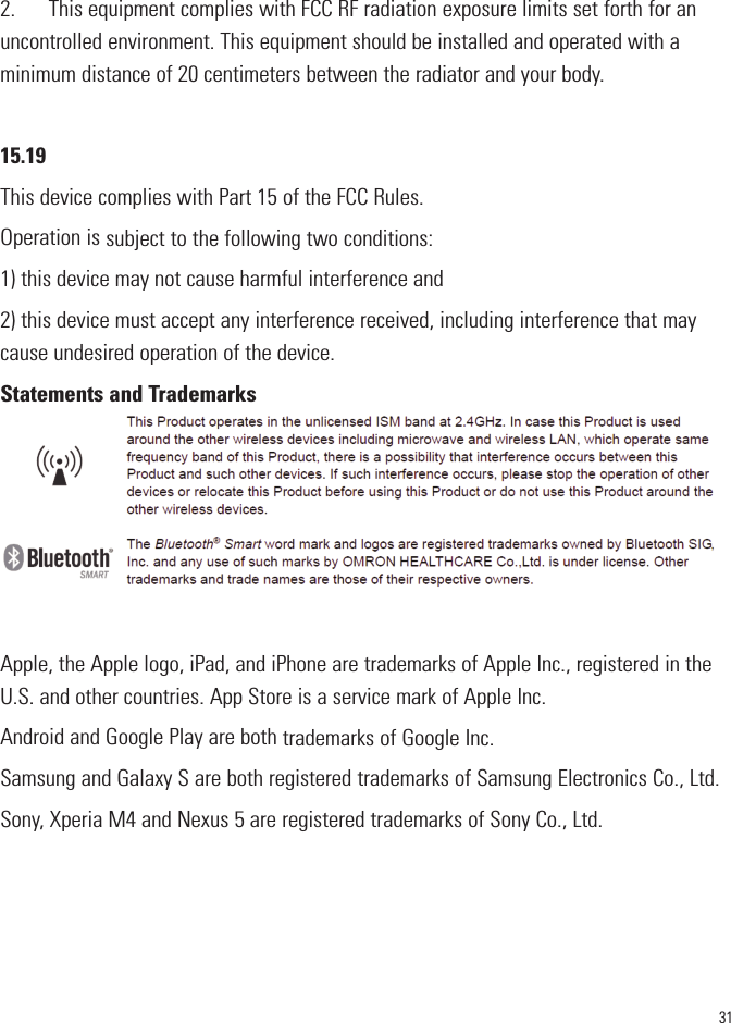 312.      This equipment complies with FCC RF radiation exposure limits set forth for anuncontrolled environment. This equipment should be installed and operated with aminimum distance of 20 centimeters between the radiator and your body.15.19This device complies with Part 15 of the FCC Rules.Operation is subject to the following two conditions:1) this device may not cause harmful interference and2) this device must accept any interference received, including interference that maycause undesired operation of the device.Statements and TrademarksApple, the Apple logo, iPad, and iPhone are trademarks of Apple Inc., registered in theU.S. and other countries. App Store is a service mark of Apple Inc.Android and Google Play are both trademarks of Google Inc.Samsung and Galaxy S are both registered trademarks of Samsung Electronics Co., Ltd.Sony, Xperia M4 and Nexus 5 are registered trademarks of Sony Co., Ltd.