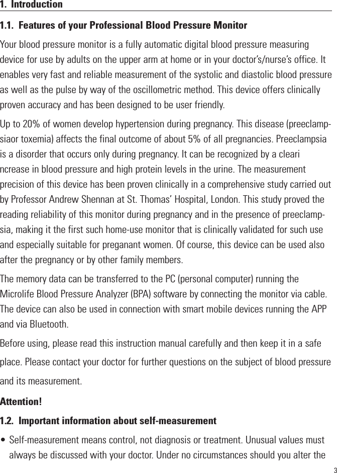 31. Introduction1.1. Features of your Professional Blood Pressure MonitorYour blood pressure monitor is a fully automatic digital blood pressure measuringdevice for use by adults on the upper arm at home or in your doctor’s/nurse’s office. Itenables very fast and reliable measurement of the systolic and diastolic blood pressureas well as the pulse by way of the oscillometric method. This device offers clinicallyproven accuracy and has been designed to be user friendly.Up to 20% of women develop hypertension during pregnancy. This disease (preeclamp-siaor toxemia) affects the final outcome of about 5% of all pregnancies. Preeclampsiais a disorder that occurs only during pregnancy. It can be recognized by a clearincrease in blood pressure and high protein levels in the urine. The measurementprecision of this device has been proven clinically in a comprehensive study carried outby Professor Andrew Shennan at St. Thomas’ Hospital, London. This study proved thereading reliability of this monitor during pregnancy and in the presence of preeclamp-sia, making it the first such home-use monitor that is clinically validated for such useand especially suitable for preganant women. Of course, this device can be used alsoafter the pregnancy or by other family members.The memory data can be transferred to the PC (personal computer) running theMicrolife Blood Pressure Analyzer (BPA) software by connecting the monitor via cable.The device can also be used in connection with smart mobile devices running the APPand via Bluetooth. Before using, please read this instruction manual carefully and then keep it in a safeplace. Please contact your doctor for further questions on the subject of blood pressureand its measurement.Attention!1.2. Important information about self-measurement• Self-measurement means control, not diagnosis or treatment. Unusual values mustalways be discussed with your doctor. Under no circumstances should you alter the