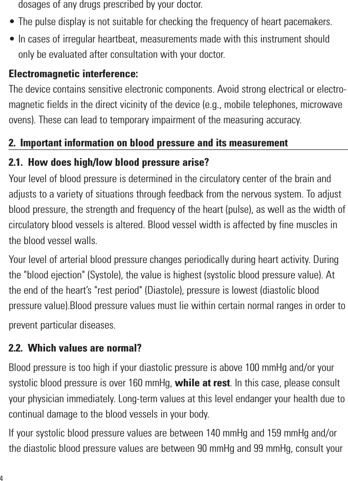 4dosages of any drugs prescribed by your doctor.• The pulse display is not suitable for checking the frequency of heart pacemakers.• In cases of irregular heartbeat, measurements made with this instrument shouldonly be evaluated after consultation with your doctor.Electromagnetic interference:The device contains sensitive electronic components. Avoid strong electrical or electro-magnetic fields in the direct vicinity of the device (e.g., mobile telephones, microwaveovens). These can lead to temporary impairment of the measuring accuracy.2. Important information on blood pressure and its measurement2.1. How does high/low blood pressure arise?Your level of blood pressure is determined in the circulatory center of the brain andadjusts to a variety of situations through feedback from the nervous system. To adjustblood pressure, the strength and frequency of the heart (pulse), as well as the width ofcirculatory blood vessels is altered. Blood vessel width is affected by fine muscles inthe blood vessel walls.Your level of arterial blood pressure changes periodically during heart activity. Duringthe &quot;blood ejection&quot; (Systole), the value is highest (systolic blood pressure value). Atthe end of the heart’s &quot;rest period&quot; (Diastole), pressure is lowest (diastolic bloodpressure value).Blood pressure values must lie within certain normal ranges in order toprevent particular diseases.2.2. Which values are normal?Blood pressure is too high if your diastolic pressure is above 100 mmHg and/or yoursystolic blood pressure is over 160 mmHg, while at rest. In this case, please consultyour physician immediately. Long-term values at this level endanger your health due tocontinual damage to the blood vessels in your body.If your systolic blood pressure values are between 140 mmHg and 159 mmHg and/orthe diastolic blood pressure values are between 90 mmHg and 99 mmHg, consult your