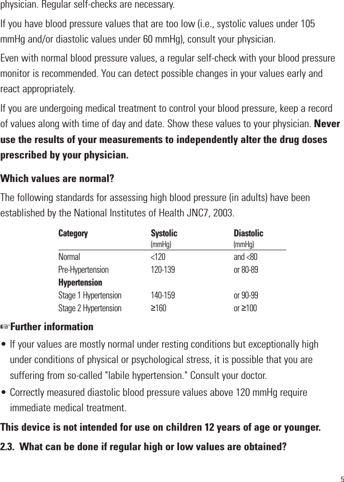 5physician. Regular self-checks are necessary. If you have blood pressure values that are too low (i.e., systolic values under 105mmHg and/or diastolic values under 60 mmHg), consult your physician. Even with normal blood pressure values, a regular self-check with your blood pressuremonitor is recommended. You can detect possible changes in your values early andreact appropriately. If you are undergoing medical treatment to control your blood pressure, keep a recordof values along with time of day and date. Show these values to your physician. Neveruse the results of your measurements to independently alter the drug dosesprescribed by your physician.Which values are normal?The following standards for assessing high blood pressure (in adults) have beenestablished by the National Institutes of Health JNC7, 2003.☞Further information• If your values are mostly normal under resting conditions but exceptionally highunder conditions of physical or psychological stress, it is possible that you aresuffering from so-called &quot;labile hypertension.&quot; Consult your doctor.• Correctly measured diastolic blood pressure values above 120 mmHg requireimmediate medical treatment.This device is not intended for use on children 12 years of age or younger.2.3. What can be done if regular high or low values are obtained?Category                                     Systolic                                 Diastolic                                                            (mmHg)                                         (mmHg)Normal                                         &lt;120                                        and &lt;80Pre-Hypertension                        120-139                                  or 80-89HypertensionStage 1 Hypertension                 140-159                                  or 90-99Stage 2 Hypertension                 ≥160                                       or ≥100