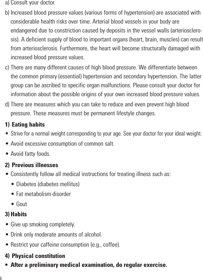 6a) Consult your doctor.b) Increased blood pressure values (various forms of hypertension) are associated withconsiderable health risks over time. Arterial blood vessels in your body areendangered due to constriction caused by deposits in the vessel walls (arteriosclero-sis). A deficient supply of blood to important organs (heart, brain, muscles) can resultfrom arteriosclerosis. Furthermore, the heart will become structurally damaged withincreased blood pressure values.c) There are many different causes of high blood pressure. We differentiate betweenthe common primary (essential) hypertension and secondary hypertension. The lattergroup can be ascribed to specific organ malfunctions. Please consult your doctor forinformation about the possible origins of your own increased blood pressure values.d) There are measures which you can take to reduce and even prevent high blood pressure. These measures must be permane    nt lifestyle changes.1) Eating habits• Strive for a normal weight corresponding to your age. See your doctor for your ideal weight.• Avoid excessive consumption of common salt.• Avoid fatty foods.2) Previous illnesses• Consistently follow all medical instructions for treating illness such as:• Diabetes (diabetes mellitus)• Fat metabolism disorder• Gout3) Habits• Give up smoking completely.• Drink only moderate amounts of alcohol.• Restrict your caffeine consumption (e.g., coffee).4) Physical constitution• After a preliminary medical examination, do regular exercise.