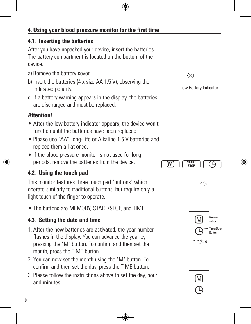 84. Using your blood pressure monitor for the first time4.1. Inserting the batteriesAfter you have unpacked your device, insert the batteries.The battery compartment is located on the bottom of thedevice.a) Remove the battery cover.b) Insert the batteries (4 x size AA 1.5 V), observing theindicated polarity. c) If a battery warning appears in the display, the batteriesare discharged and must be replaced. Attention!• After the low battery indicator appears, the device won’tfunction until the batteries have been replaced.• Please use &quot;AA&quot; Long-Life or Alkaline 1.5 V batteries andreplace them all at once. • If the blood pressure monitor is not used for longperiods, remove the batteries from the device.4.2. Using the touch padThis monitor features three touch pad &quot;buttons&quot; whichoperate similarly to traditional buttons, but require only alight touch of the finger to operate.• The buttons are MEMORY, START/STOP, and TIME.4.3. Setting the date and time1. After the new batteries are activated, the year numberflashes in the display. You can advance the year bypressing the &quot;M&quot; button. To confirm and then set themonth, press the TIME button.2. You can now set the month using the &quot;M&quot; button. Toconfirm and then set the day, press the TIME button.3. Please follow the instructions above to set the day, hourand minutes.Low Battery IndicatorSTARTSTOPMTIME     PMMemoryButtonTime/DateButton