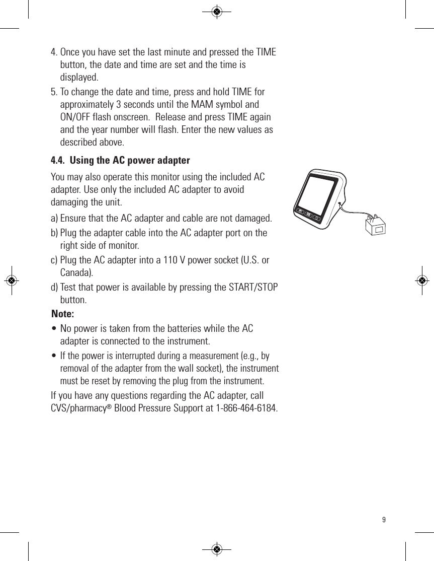 94. Once you have set the last minute and pressed the TIMEbutton, the date and time are set and the time isdisplayed.5. To change the date and time, press and hold TIME forapproximately 3 seconds until the MAM symbol andON/OFF flash onscreen.  Release and press TIME againand the year number will flash. Enter the new values asdescribed above.4.4. Using the AC power adapterYou may also operate this monitor using the included ACadapter.Use only the included AC adapter to avoiddamaging the unit. a) Ensure that the AC adapter and cable are not damaged.b) Plug the adapter cable into the AC adapter port on theright side of monitor.c) Plug the AC adapter into a 110 V power socket (U.S. orCanada).d) Test that power is available by pressing the START/STOPbutton.Note:• No power is taken from the batteries while the ACadapter is connected to the instrument.• If the power is interrupted during a measurement (e.g., byremoval of the adapter from the wall socket), the instrumentmust be reset by removing the plug from the instrument.If you have any questions regarding the AC adapter, callCVS/pharmacy®Blood Pressure Support at 1-866-464-6184.STARTSTOPM