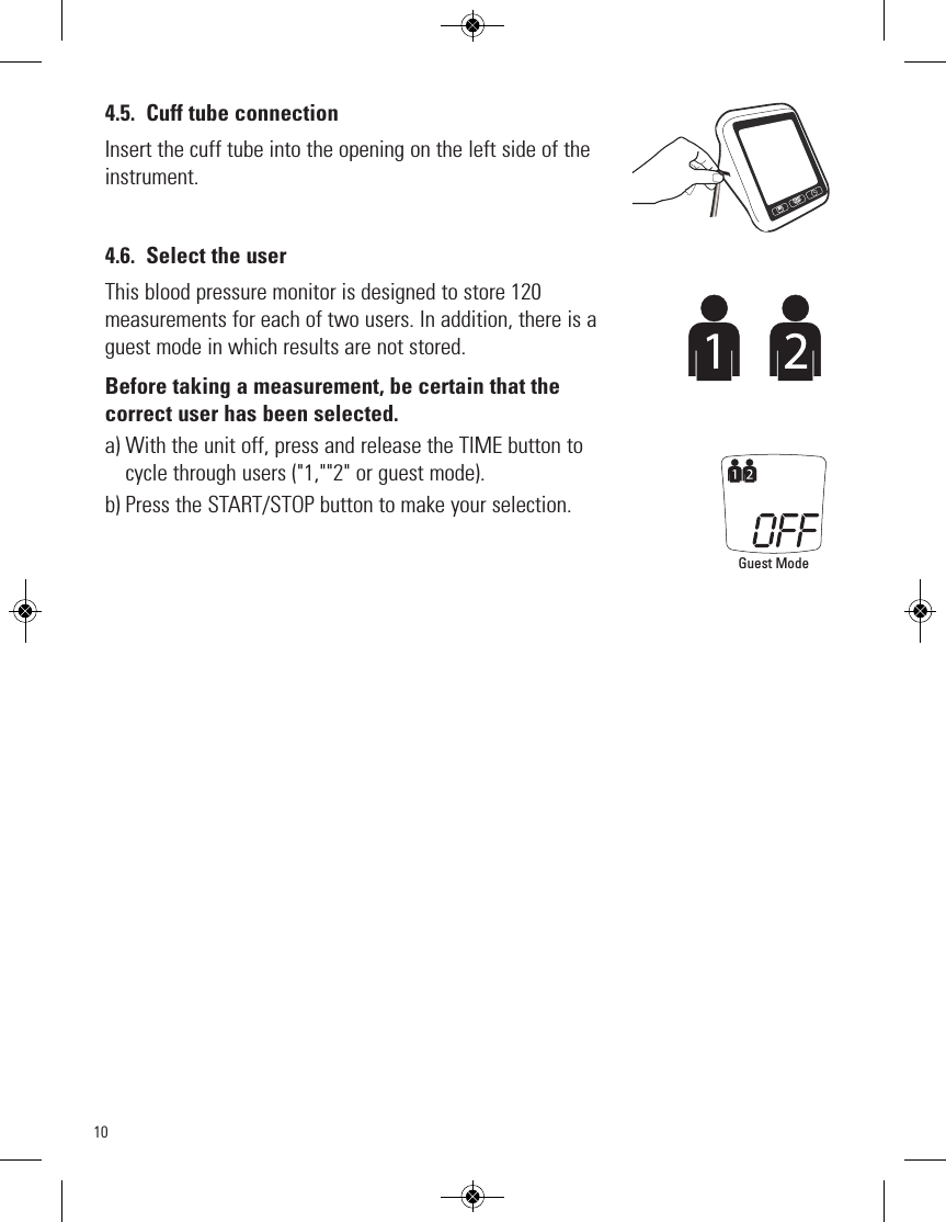 104.5. Cuff tube connectionInsert the cuff tube into the opening on the left side of theinstrument.4.6. Select the userThis blood pressure monitor is designed to store 120measurements for each of two users. In addition, there is aguest mode in which results are not stored.Before taking a measurement, be certain that thecorrect user has been selected.a) With the unit off, press and release the TIME button tocycle through users (&quot;1,&quot;&quot;2&quot; or guest mode).b) Press the START/STOP button to make your selection.Guest ModeSTARTSTOPM