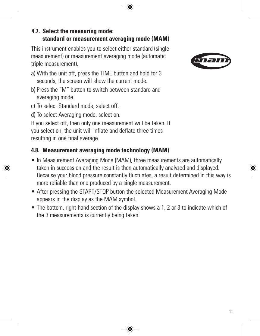 114.7. Select the measuring mode: standard or measurement averaging mode (MAM) This instrument enables you to select either standard (singlemeasurement) or measurement averaging mode (automatictriple measurement). a) With the unit off, press the TIME button and hold for 3seconds, the screen will show the current mode.b) Press the “M” button to switch between standard andaveraging mode.c) To select Standard mode, select off.d) To select Averaging mode, select on.If you select off, then only one measurement will be taken. Ifyou select on, the unit will inflate and deflate three timesresulting in one final average. 4.8. Measurement averaging mode technology (MAM)• In Measurement Averaging Mode (MAM), three measurements are automaticallytaken in succession and the result is then automatically analyzed and displayed.Because your blood pressure constantly fluctuates, a result determined in this way ismore reliable than one produced by a single measurement.• After pressing the START/STOP button the selected Measurement Averaging Modeappears in the display as the MAM symbol.• The bottom, right-hand section of the display shows a 1, 2 or 3 to indicate which ofthe 3 measurements is currently being taken.