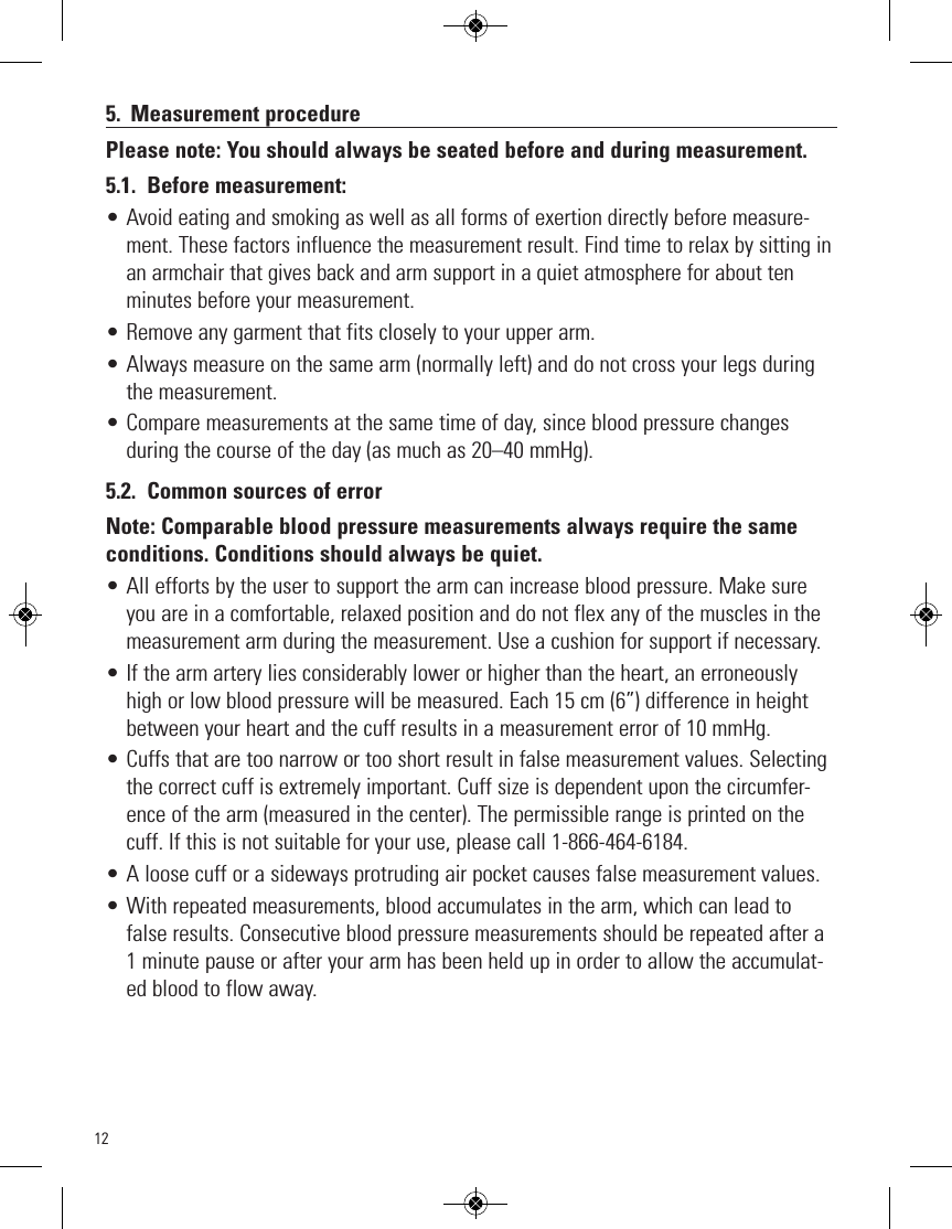 125. Measurement procedurePlease note: You should always be seated before and during measurement.5.1. Before measurement:•Avoid eating and smoking as well as all forms of exertion directly before measure-ment. These factors influence the measurement result. Find time to relax by sitting inan armchair that gives back and arm support in a quiet atmosphere for about tenminutes before your measurement.• Remove any garment that fits closely to your upper arm.• Always measure on the same arm (normally left) and do not cross your legs duringthe measurement.• Compare measurements at the same time of day, since blood pressure changesduring the course of the day (as much as 20–40 mmHg).5.2. Common sources of errorNote: Comparable blood pressure measurements always require the sameconditions. Conditions should always be quiet.• All efforts by the user to support the arm can increase blood pressure. Make sureyou are in a comfortable, relaxed position and do not flex any of the muscles in themeasurement arm during the measurement. Use a cushion for support if necessary.• If the arm artery lies considerably lower or higher than the heart, an erroneouslyhigh or low blood pressure will be measured. Each 15 cm (6”) difference in heightbetween your heart and the cuff results in a measurement error of 10 mmHg.• Cuffs that are too narrow or too short result in false measurement values. Selectingthe correct cuff is extremely important. Cuff size is dependent upon the circumfer-ence of the arm (measured in the center). The permissible range is printed on thecuff. If this is not suitable for your use, please call 1-866-464-6184. • A loose cuff or a sideways protruding air pocket causes false measurement values.• With repeated measurements, blood accumulates in the arm, which can lead tofalse results. Consecutive blood pressure measurements should be repeated after a1 minute pause or after your arm has been held up in order to allow the accumulat-ed blood to flow away.