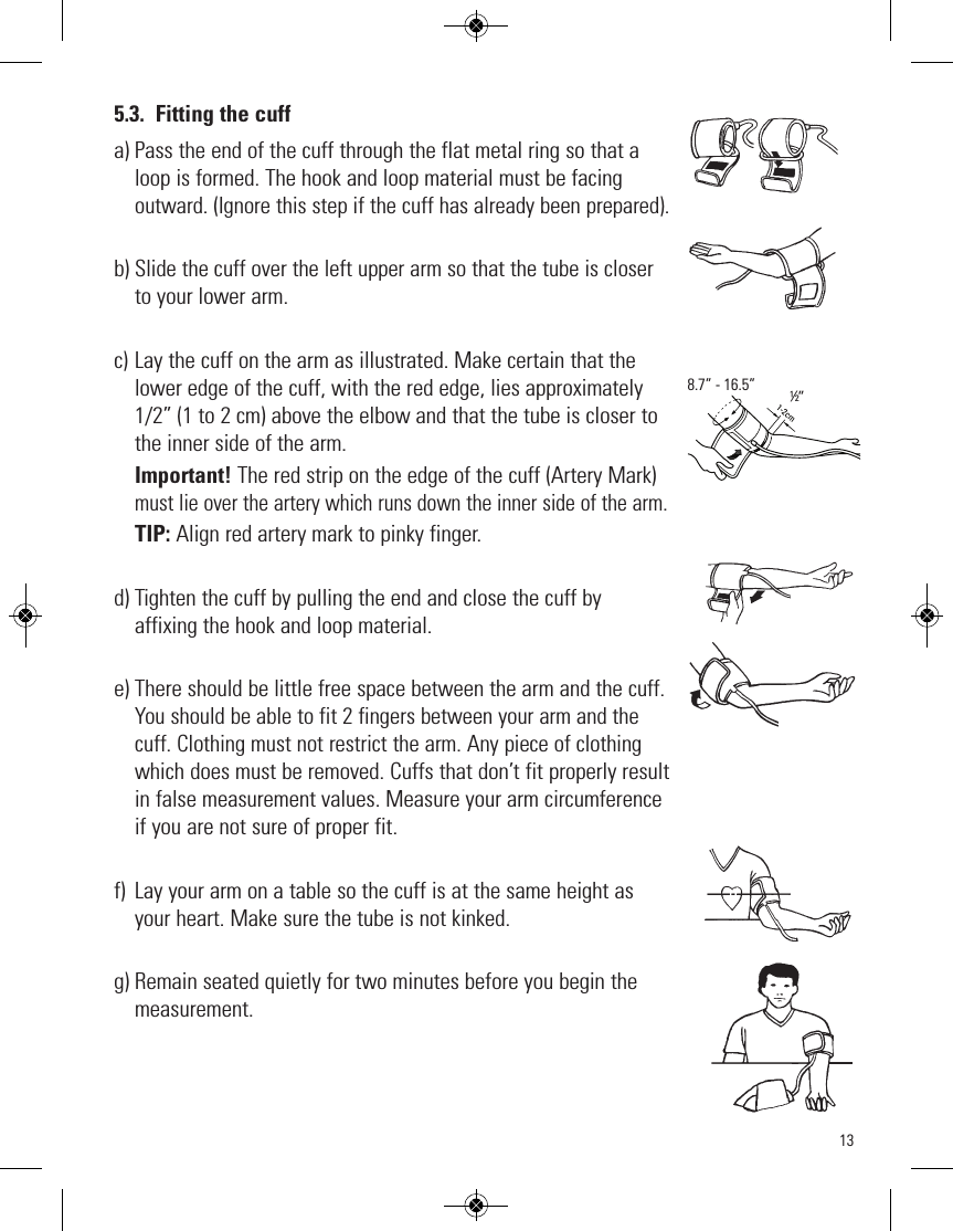 135.3. Fitting the cuffa) Pass the end of the cuff through the flat metal ring so that aloop is formed. The hook and loop material must be facingoutward. (Ignore this step if the cuff has already been prepared).b)Slide the cuff over the left upper arm so that the tube is closerto your lower arm.c) Lay the cuff on the arm as illustrated. Make certain that thelower edge of the cuff, with the red edge, lies approximately1/2” (1 to 2 cm) above the elbow and that the tube is closer tothe inner side of the arm.Important! The red strip on the edge of the cuff (Artery Mark)must lie over the artery which runs down the inner side of the arm.TIP: Align red artery mark to pinky finger.d) Tighten the cuff by pulling the end and close the cuff by affixing the hook and loop material.e) There should be little free space between the arm and the cuff.You should be able to fit 2 fingers between your arm and thecuff. Clothing must not restrict the arm. Any piece of clothingwhich does must be removed. Cuffs that don’t fit properly resultin false measurement values. Measure your arm circumferenceif you are not sure of proper fit. f) Lay your arm on a table so the cuff is at the same height asyour heart. Make sure the tube is not kinked.g) Remain seated quietly for two minutes before you begin themeasurement. ½”8.7” - 16.5”