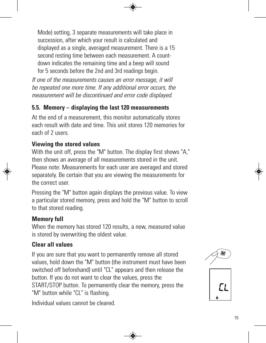 15Mode) setting, 3 separate measurements will take place insuccession, after which your result is calculated anddisplayed as a single, averaged measurement. There is a 15second resting time between each measurement. A count-down indicates the remaining time and a beep will soundfor 5 seconds before the 2nd and 3rd readings begin. If one of the measurements causes an error message, it willbe repeated one more time. If any additional error occurs, themeasurement will be discontinued and error code displayed. 5.5. Memory – displaying the last 120 measurementsAt the end of a measurement, this monitor automatically storeseach result with date and time. This unit stores 120 memories foreach of 2 users.Viewing the stored valuesWith the unit off, press the &quot;M&quot; button. The display first shows &quot;A,&quot;then shows an average of all measurements stored in the unit.Please note: Measurements for each user are averaged and storedseparately. Be certain that you are viewing the measurements forthe correct user. Pressing the &quot;M&quot; button again displays the previous value. To viewa particular stored memory, press and hold the &quot;M&quot; button to scrollto that stored reading.Memory fullWhen the memory has stored 120 results, a new, measured valueis stored by overwriting the oldest value.Clear all valuesIf you are sure that you want to permanently remove all storedvalues, hold down the &quot;M&quot; button (the instrument must have beenswitched off beforehand) until &quot;CL&quot; appears and then release thebutton. If you do not want to clear the values, press theSTART/STOP button. To permanently clear the memory, press the&quot;M&quot; button while &quot;CL&quot; is flashing.   Individual values cannot be cleared.1