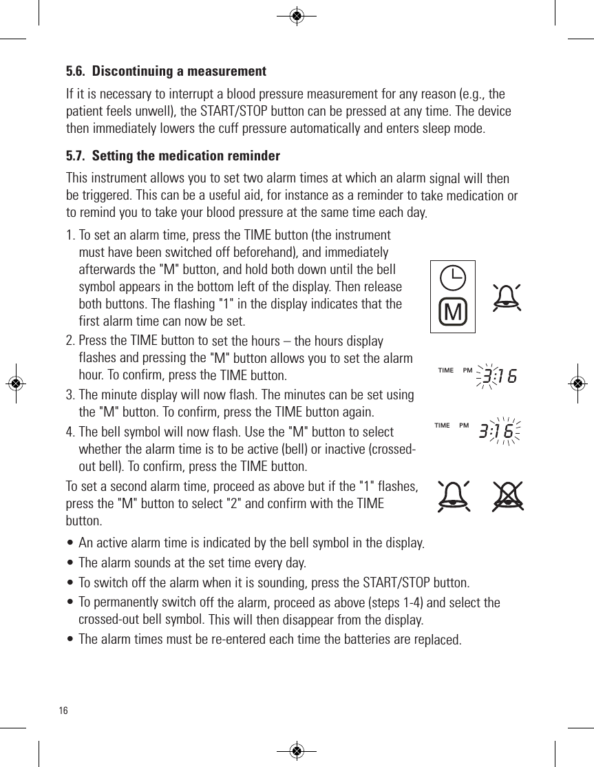 165.6. Discontinuing a measurementIf it is necessary to interrupt a blood pressure measurement for any reason (e.g., thepatient feels unwell), the START/STOP button can be pressed at any time. The devicethen immediately lowers the cuff pressure automatically and enters sleep mode.5.7. Setting the medication reminderThis instrument allows you to set two alarm times at which an alarm signal will thenbe triggered. This can be a useful aid, for instance as a reminder to take medication orto remind you to take your blood pressure at the same time each day.1. To set an alarm time, press the TIME button (the instrument must have been switched off beforehand), and immediatelyafterwards the &quot;M&quot; button, and hold both down until the bellsymbol appears in the bottom left of the display. Then releaseboth buttons. The flashing &quot;1&quot; in the display indicates that thefirst alarm time can now be set.2. Press the TIME button to set the hours – the hours displayflashes and pressing the &quot;M&quot; button allows you to set the alarmhour. To confirm, press the TIME button.3. The minute display will now flash. The minutes can be set usingthe &quot;M&quot; button. To confirm, press the TIME button again.4. The bell symbol will now flash. Use the &quot;M&quot; button to selectwhether the alarm time is to be active (bell) or inactive (crossed-out bell). To confirm, press the TIME button.To set a second alarm time, proceed as above but if the &quot;1&quot; flashes,press the &quot;M&quot; button to select &quot;2&quot; and confirm with the TIMEbutton.• An active alarm time is indicated by the bell symbol in the display.• The alarm sounds at the set time every day.• To switch off the alarm when it is sounding, press the START/STOP button.• To permanently switch off the alarm, proceed as above (steps 1-4) and select thecrossed-out bell symbol. This will then disappear from the display.• The alarm times must be re-entered each time the batteries are replaced.TIME     PM          TIME     PM