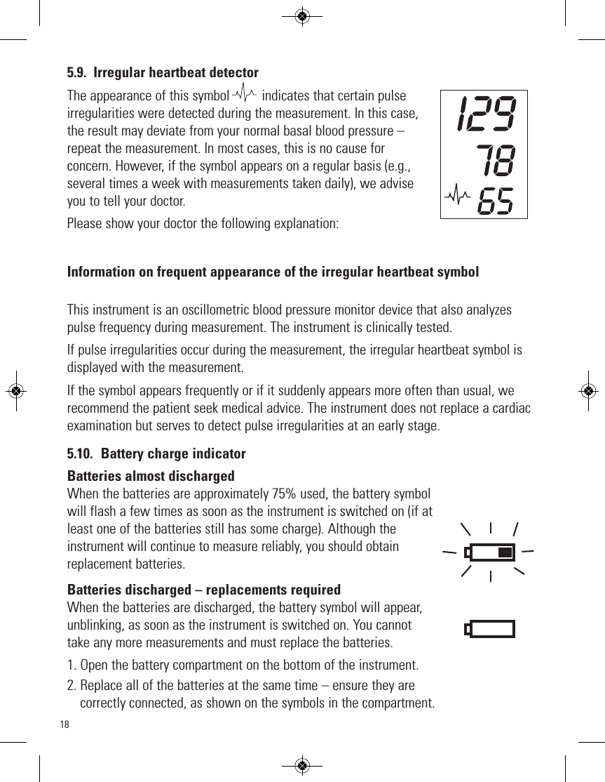 185.9. Irregular heartbeat detectorThe appearance of this symbol         indicates that certain pulseirregularities were detected during the measurement. In this case,the result may deviate from your normal basal blood pressure –repeat the measurement. In most cases, this is no cause forconcern. However, if the symbol appears on a regular basis (e.g.,several times a week with measurements taken daily), we adviseyou to tell your doctor. Please show your doctor the following explanation:Information on frequent appearance of the irregular heartbeat symbolThis instrument is an oscillometric blood pressure monitor device that also analyzespulse frequency during measurement. The instrument is clinically tested.If pulse irregularities occur during the measurement, the irregular heartbeat symbol isdisplayed with the measurement.If the symbol appears frequently or if it suddenly appears more often than usual, werecommend the patient seek medical advice. The instrument does not replace a cardiacexamination but serves to detect pulse irregularities at an early stage.5.10. Battery charge indicatorBatteries almost dischargedWhen the batteries are approximately 75% used, the battery symbolwill flash a few times as soon as the instrument is switched on (if atleast one of the batteries still has some charge). Although the instrument will continue to measure reliably, you should obtainreplacement batteries. Batteries discharged – replacements requiredWhen the batteries are discharged, the battery symbol will appear,unblinking, as soon as the instrument is switched on. You cannottake any more measurements and must replace the batteries.1. Open the battery compartment on the bottom of the instrument.2. Replace all of the batteries at the same time – ensure they arecorrectly connected, as shown on the symbols in the compartment.