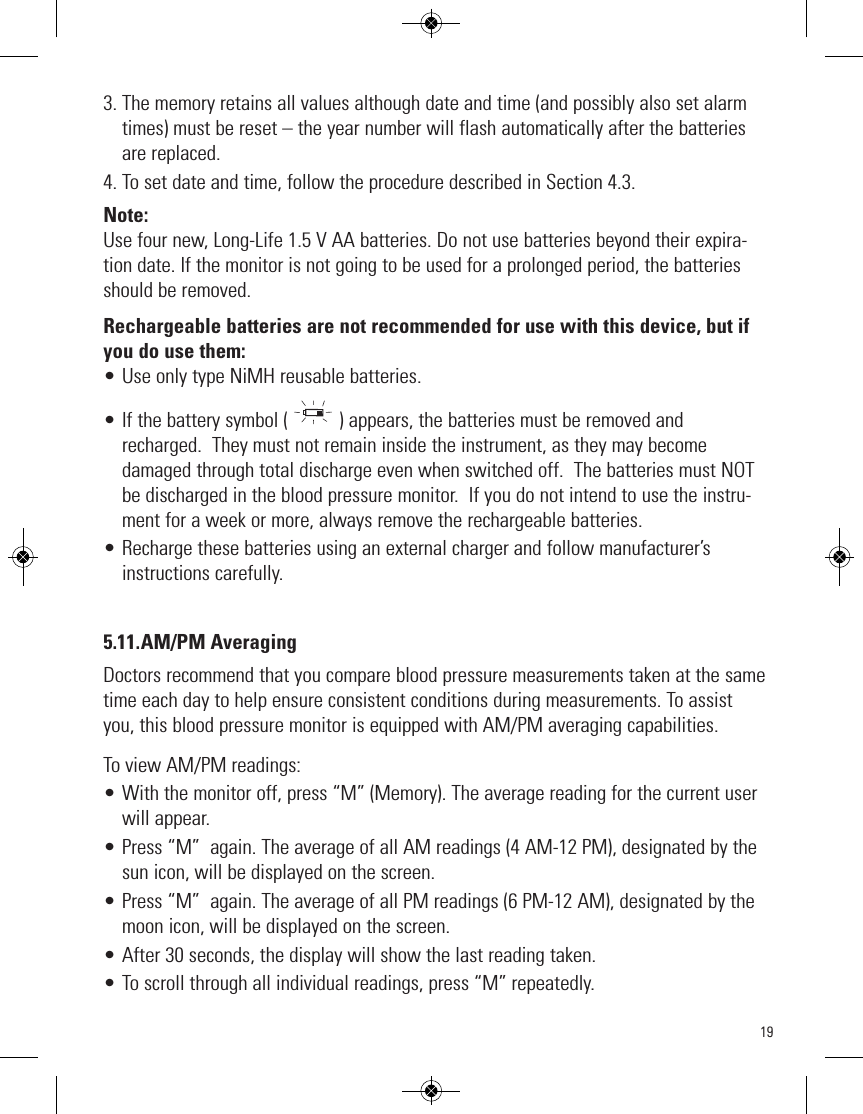 193. The memory retains all values although date and time (and possibly also set alarmtimes) must be reset – the year number will flash automatically after the batteriesare replaced.4. To set date and time, follow the procedure described in Section 4.3.Note:Use four new, Long-Life 1.5 V AA batteries. Do not use batteries beyond their expira-tion date. If the monitor is not going to be used for a prolonged period, the batteriesshould be removed.Rechargeable batteries are not recommended for use with this device, but ifyou do use them: • Use only type NiMH reusable batteries.  • If the battery symbol ( ) appears, the batteries must be removed andrecharged.  They must not remain inside the instrument, as they may becomedamaged through total discharge even when switched off.  The batteries must NOTbe discharged in the blood pressure monitor.  If you do not intend to use the instru-ment for a week or more, always remove the rechargeable batteries.• Recharge these batteries using an external charger and follow manufacturer’sinstructions carefully.5.11.AM/PM AveragingDoctors recommend that you compare blood pressure measurements taken at the sametime each day to help ensure consistent conditions during measurements. To assistyou, this blood pressure monitor is equipped with AM/PM averaging capabilities.To view AM/PM readings:• With the monitor off, press “M” (Memory). The average reading for the current userwill appear.• Press “M”  again. The average of all AM readings (4 AM-12 PM), designated by thesun icon, will be displayed on the screen. • Press “M”  again. The average of all PM readings (6 PM-12 AM), designated by themoon icon, will be displayed on the screen.• After 30 seconds, the display will show the last reading taken.  • To scroll through all individual readings, press “M” repeatedly. 