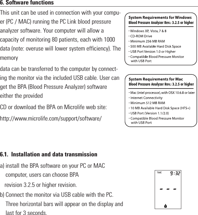 6. Software functionsThis unit can be used in connection with your compu-er (PC / MAC) running the PC Link blood pressureanalyzer software. Your computer will allow acapacity of monitoring 80 patients, each with 1000data (note: overuse will lower system efficiency). Thememorydata can be transferred to the computer by connect-ing the monitor via the included USB cable. User canget the BPA (Blood Pressure Analyzer) softwareeither the providedCD or download the BPA on Microlife web site:http://www.microlife.com/support/software/6.1. Installation and data transmissiona) install the BPA software on your PC or MACcomputer, users can choose BPArevision 3.2.5 or higher revision.b) Connect the monitor via USB cable with the PC.Three horizontal bars will appear on the display andlast for 3 seconds.Blood Pressure Analyzer Rev.: 3.2.5 or higher Blood Pressure Analyzer Rev.: 3.2.5 or higher            Blood Pressure Analyzer Rev.: 3.2.5 or higher