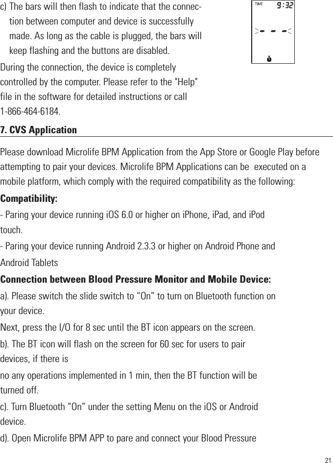 21c) The bars will then flash to indicate that the connec-tion between computer and device is successfullymade. As long as the cable is plugged, the bars willkeep flashing and the buttons are disabled.During the connection, the device is completelycontrolled by the computer. Please refer to the &quot;Help&quot;file in the software for detailed instructions or call1-866-464-6184.7. CVS Application                                                       Please download Microlife BPM Application from the App Store or Google Play beforeattempting to pair your devices. Microlife BPM Applications can be  executed on amobile platform, which comply with the required compatibility as the following:Compatibility:- Paring your device running iOS 6.0 or higher on iPhone, iPad, and iPodtouch.- Paring your device running Android 2.3.3 or higher on Android Phone andAndroid TabletsConnection between Blood Pressure Monitor and Mobile Device:a). Please switch the slide switch to “On” to turn on Bluetooth function onyour device.Next, press the I/O for 8 sec until the BT icon appears on the screen.b). The BT icon will flash on the screen for 60 sec for users to pairdevices, if there isno any operations implemented in 1 min, then the BT function will beturned off.c). Turn Bluetooth “On” under the setting Menu on the iOS or Androiddevice.d). Open Microlife BPM APP to pare and connect your Blood Pressure1