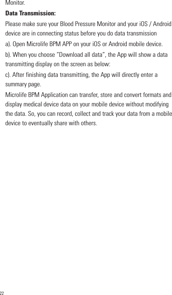 22Monitor.Data Transmission:Please make sure your Blood Pressure Monitor and your iOS / Androiddevice are in connecting status before you do data transmissiona). Open Microlife BPM APP on your iOS or Android mobile device.b). When you choose “Download all data”, the App will show a datatransmitting display on the screen as below:c). After finishing data transmitting, the App will directly enter asummary page.Microlife BPM Application can transfer, store and convert formats anddisplay medical device data on your mobile device without modifyingthe data. So, you can record, collect and track your data from a mobiledevice to eventually share with others.       