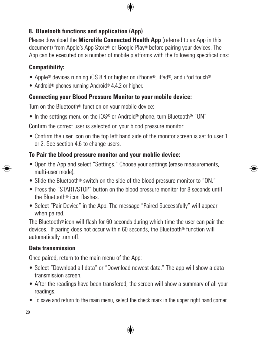 208. Bluetooth functions and application (App)Please download the Microlife Connected Health App (referred to as App in thisdocument) from Apple’s App Store®or Google Play®before pairing your devices. TheAppcan be executed on a number of mobile platforms with the following specifications:Compatibility: • Apple®devices running iOS 8.4 or higher on iPhone®, iPad®, and iPod touch®.• Android®phones running Android®4.4.2 or higher.Connecting your Blood Pressure Monitor to your mobile device:Turn on the Bluetooth®function on your mobile device:• In the settings menu on the iOS®or Android®phone, turn Bluetooth®“ON” Confirm the correct user is selected on your blood pressure monitor:• Confirm the user icon on the top left hand side of the monitor screen is set to user 1or 2. See section 4.6 to change users.To Pair the blood pressure monitor and your moblie device:• Open the App and select “Settings.” Choose your settings (erase measurements,multi-user mode).• Slide the Bluetooth®switch on the side of the blood pressure monitor to “ON.” • Press the “START/STOP” button on the blood pressure monitor for 8 seconds untilthe Bluetooth®icon flashes.• Select “Pair Device” in the App. The message “Paired Successfully” will appearwhen paired.The Bluetooth® icon will flash for 60 seconds during which time the user can pair thedevices.  If paring does not occur within 60 seconds, the Bluetooth®function willautomatically turn off.Data transmissionOnce paired, return to the main menu of the App:• Select “Download all data” or “Download newest data.” The app will show a datatransmission screen.• After the readings have been transfered, the screen will show a summary of all yourreadings.• To save and return to the main menu, select the check mark in the upper right hand corner.