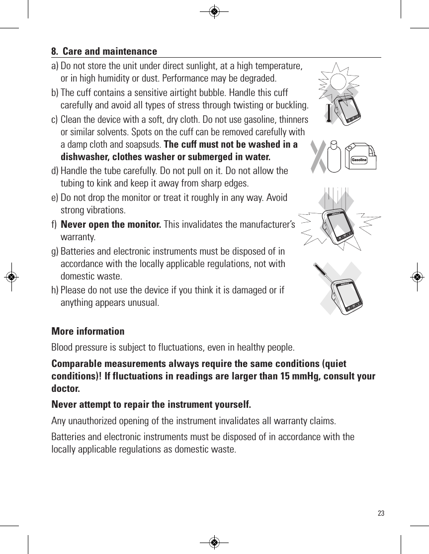 238. Care and maintenancea)Do not store the unit under direct sunlight, at a high temperature,or in high humidity or dust. Performance may be degraded.b) The cuff contains a sensitive airtight bubble. Handle this cuffcarefully and avoid all types of stress through twisting or buckling.c) Clean the device with a soft, dry cloth. Do not use gasoline, thinnersor similar solvents. Spots on the cuff can be removed carefully witha damp cloth and soapsuds. The cuff must not be washed in adishwasher, clothes washer or submerged in water.d) Handle the tube carefully. Do not pull on it. Do not allow thetubing to kink and keep it away from sharp edges. e)Do not drop the monitor or treat it roughly in any way. Avoidstrong vibrations.f) Never open the monitor. This invalidates the manufacturer’swarranty.g) Batteries and electronic instruments must be disposed of inaccordance with the locally applicable regulations, not withdomestic waste. h) Please do not use the device if you think it is damaged or ifanything appears unusual. More informationBlood pressure is subject to fluctuations, even in healthy people.Comparable measurements always require the same conditions (quiet conditions)! If fluctuations in readings are larger than 15 mmHg, consult yourdoctor. Never attempt to repair the instrument yourself.Any unauthorized opening of the instrument invalidates all warranty claims.Batteries and electronic instruments must be disposed of in accordance with thelocally applicable regulations as domestic waste.GasolineSTARTSTOPMSTARTSTOPMSTARTSTOPM