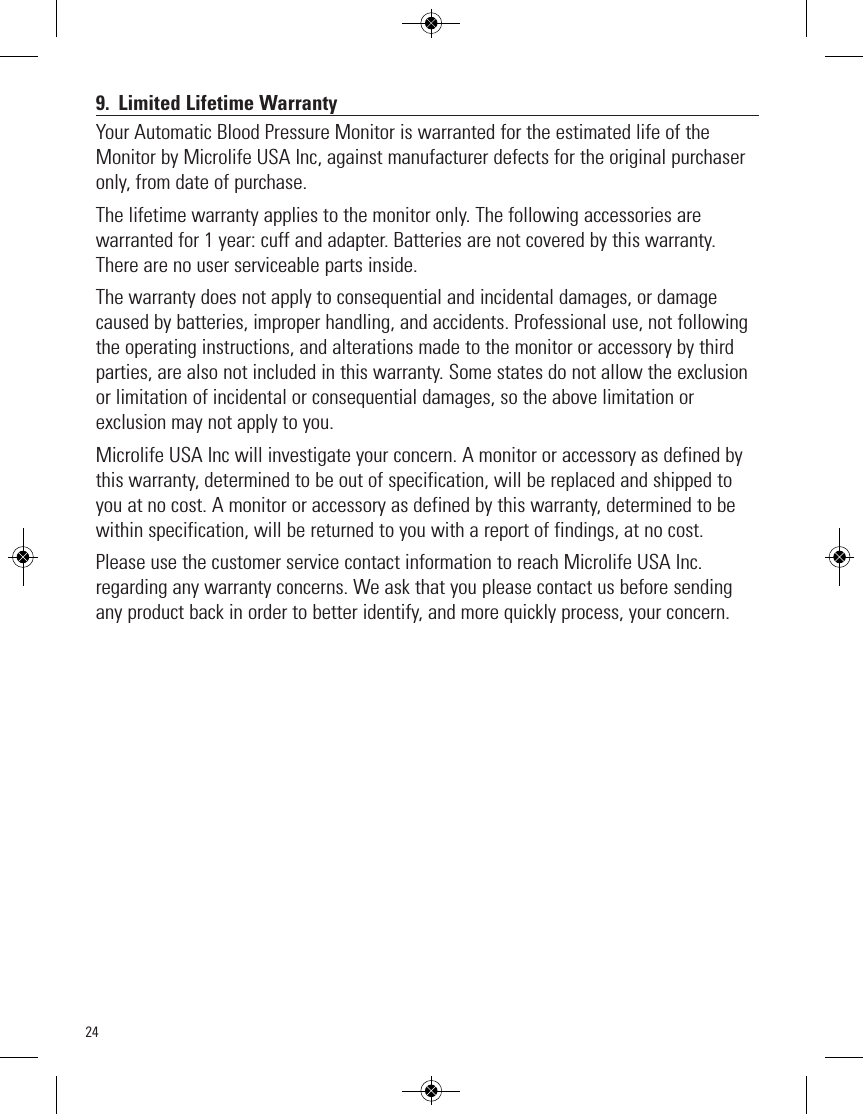 249. Limited Lifetime WarrantyYour Automatic Blood Pressure Monitor is warranted for the estimated life of theMonitor by Microlife USA Inc, against manufacturer defects for the original purchaseronly, from date of purchase.The lifetime warranty applies to the monitor only. The following accessories arewarranted for 1 year: cuff and adapter. Batteries are not covered by this warranty.There are no user serviceable parts inside. The warranty does not apply to consequential and incidental damages, or damagecaused by batteries, improper handling, and accidents. Professional use, not followingthe operating instructions, and alterations made to the monitor or accessory by thirdparties, are also not included in this warranty. Some states do not allow the exclusionor limitation of incidental or consequential damages, so the above limitation orexclusion may not apply to you.Microlife USA Inc will investigate your concern. A monitor or accessory as defined bythis warranty, determined to be out of specification, will be replaced and shipped toyou at no cost. A monitor or accessory as defined by this warranty, determined to bewithin specification, will be returned to you with a report of findings, at no cost.Please use the customer service contact information to reach Microlife USA Inc.regarding any warranty concerns. We ask that you please contact us before sendingany product back in order to better identify, and more quickly process, your concern.
