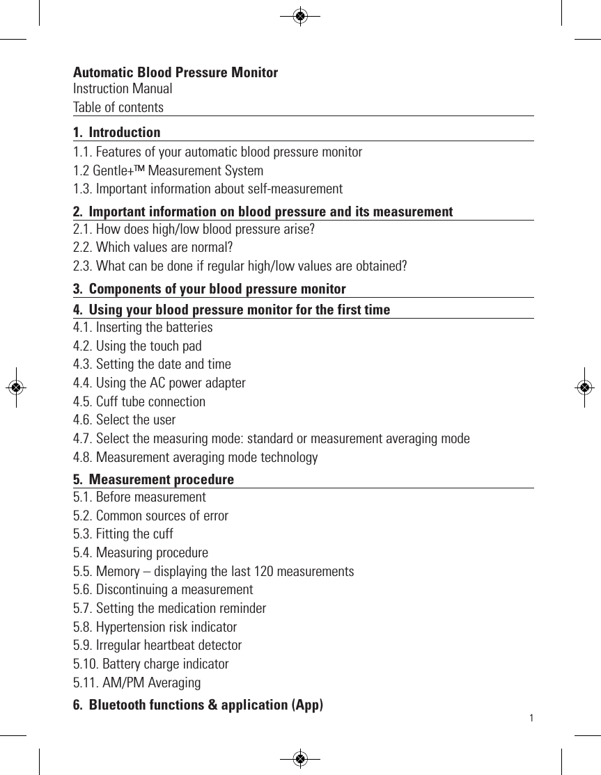 Automatic Blood Pressure MonitorInstruction ManualTable of contents1. Introduction1.1. Features of your automatic blood pressure monitor1.2 Gentle+™ Measurement System1.3. Important information about self-measurement2. Important information on blood pressure and its measurement2.1. How does high/low blood pressure arise?2.2. Which values are normal? 2.3. What can be done if regular high/low values are obtained?3. Components of your blood pressure monitor4. Using your blood pressure monitor for the first time4.1. Inserting the batteries4.2. Using the touch pad4.3. Setting the date and time4.4. Using the AC power adapter4.5. Cuff tube connection4.6. Select the user4.7. Select the measuring mode: standard or measurement averaging mode4.8. Measurement averaging mode technology5. Measurement procedure5.1. Before measurement5.2. Common sources of error5.3. Fitting the cuff5.4. Measuring procedure5.5. Memory – displaying the last 120 measurements5.6. Discontinuing a measurement5.7. Setting the medication reminder5.8. Hypertension risk indicator5.9. Irregular heartbeat detector5.10. Battery charge indicator5.11. AM/PM Averaging6.  Bluetooth functions &amp; application (App)1