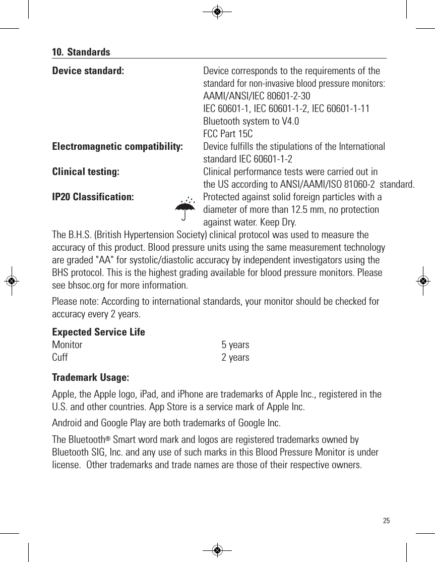 2510. StandardsDevice standard:                                  Device corresponds to the requirements of thestandard for non-invasive blood pressure monitors:                                                                AAMI/ANSI/IEC 80601-2-30                                                                IEC 60601-1, IEC 60601-1-2, IEC 60601-1-11                                                                Bluetooth sy   stem to V4.0                                                                FCC Part 15CElectromagnetic compatibility:         Device fulfills the stipulations of the International                                                                   standard IEC 60601-1-2Clinical testing:                                    Clinical performance tests were carried out inthe US according to ANSI/AAMI/ISO 81060-2  standard.IP20 Classification: Protected against solid foreign particles with adiameter of more than 12.5 mm, no protectionagainst water. Keep Dry.The B.H.S. (British Hypertension Society) clinical protocol was used to measure theaccuracy of this product. Blood pressure units using the same measurement technologyare graded &quot;AA&quot; for systolic/diastolic accuracy by independent investigators using theBHS protocol. This is the highest grading available for blood pressure monitors. Pleasesee bhsoc.org for more information.Please note: According to international standards, your monitor should be checked foraccuracy every 2 years.Expected Service LifeMonitor 5 yearsCuff 2 yearsTrademark Usage:Apple, the Apple logo, iPad, and iPhone are trademarks of Apple Inc., registered in theU.S. and other countries. App Store is a service mark of Apple Inc.Android and Google Play are both trademarks of Google Inc.   The Bluetooth®Smart word mark and logos are registered trademarks owned byBluetooth SIG, Inc. and any use of such marks in this Blood Pressure Monitor is underlicense.  Other trademarks and trade names are those of their respective owners.