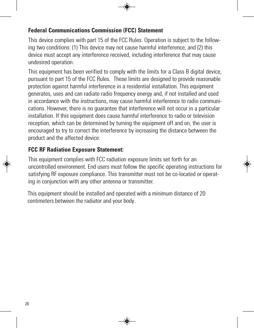 26Federal Communications Commission (FCC) StatementThis device complies with part 15 of the FCC Rules. Operation is subject to the follow-ing two conditions: (1) This device may not cause harmful interference, and (2) thisdevice must accept any interference received, including interference that may causeundesired operation.This equipment has been verified to comply with the limits for a Class B digital device,pursuant to part 15 of the FCC Rules.  These limits are designed to provide reasonableprotection against harmful interference in a residential installation. This equipmentgenerates, uses and can radiate radio frequency energy and, if not installed and usedin accordance with the instructions, may cause harmful interference to radio communi-cations. However, there is no guarantee that interference will not occur in a particularinstallation. If this equipment does cause harmful interference to radio or televisionreception, which can be determined by turning the equipment off and on, the user isencouraged to try to correct the interference by increasing the distance between theproduct and the affected device.FCC RF Radiation Exposure Statement:This equipment complies with FCC radiation exposure limits set forth for anuncontrolled environment. End users must follow the specific operating instructions forsatisfying RF exposure compliance. This transmitter must not be co-located or operat-ing in conjunction with any other antenna or transmitter.This equipment should be installed and operated with a minimum distance of 20 centimeters between the radiator and your body.