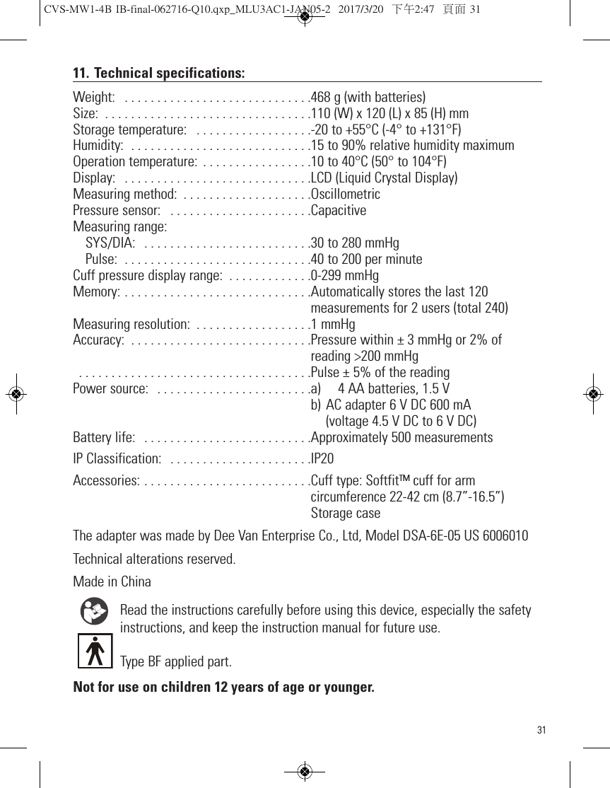 3111. Technical specifications:Weight:  . . . . . . . . . . . . . . . . . . . . . . . . . . . . .468 g (with batteries)Size:  . . . . . . . . . . . . . . . . . . . . . . . . . . . . . . . .110 (W) x 120 (L) x 85 (H) mmStorage temperature:  . . . . . . . . . . . . . . . . . .-20 to +55°C (-4° to +131°F) Humidity:  . . . . . . . . . . . . . . . . . . . . . . . . . . . .15 to 90% relative humidity maximumOperation temperature:  . . . . . . . . . . . . . . . . .10 to 40°C (50° to 104°F)Display:  . . . . . . . . . . . . . . . . . . . . . . . . . . . . .LCD (Liquid Crystal Display)Measuring method:  . . . . . . . . . . . . . . . . . . . .OscillometricPressure sensor:  . . . . . . . . . . . . . . . . . . . . . .CapacitiveMeasuring range:SYS/DIA:  . . . . . . . . . . . . . . . . . . . . . . . . . .30 to 280 mmHg Pulse:  . . . . . . . . . . . . . . . . . . . . . . . . . . . . .40 to 200 per minuteCuff pressure display range:  . . . . . . . . . . . . .0-299 mmHgMemory: . . . . . . . . . . . . . . . . . . . . . . . . . . . . .Automatically stores the last 120                                                                        measurements for 2 users (total 240)Measuring resolution:  . . . . . . . . . . . . . . . . . .1 mmHgAccuracy:  . . . . . . . . . . . . . . . . . . . . . . . . . . . .Pressure within ± 3 mmHg or 2% of reading &gt;200 mmHg . . . . . . . . . . . . . . . . . . . . . . . . . . . . . . . . . . . .Pulse ± 5% of the reading Power source:  . . . . . . . . . . . . . . . . . . . . . . . .a) 4 AA batteries, 1.5 V                                                                        b) AC adapter 6 V DC 600 mA                                                                          (voltage 4.5 V DC to 6 V DC)Battery life:  . . . . . . . . . . . . . . . . . . . . . . . . . .Approximately 500 measurementsIP Classification:  . . . . . . . . . . . . . . . . . . . . . .IP20Accessories: . . . . . . . . . . . . . . . . . . . . . . . . . .Cuff type: Softfit™ cuff for arm                                                                         circumference 22-42 cm (8.7”-16.5”)                                                                        Storage caseThe adapter was made by Dee Van Enterprise Co., Ltd, Model DSA-6E-05 US 6006010Technical alterations reserved.Made in ChinaRead the instructions carefully before using this device, especially the safetyinstructions, and keep the instruction manual for future use.Type BF applied part.Not for use on children 12 years of age or younger.CVS-MW1-4B IB-final-062716-Q10.qxp_MLU3AC1-JAN05-2  2017/3/20  下午2:47  頁面 31