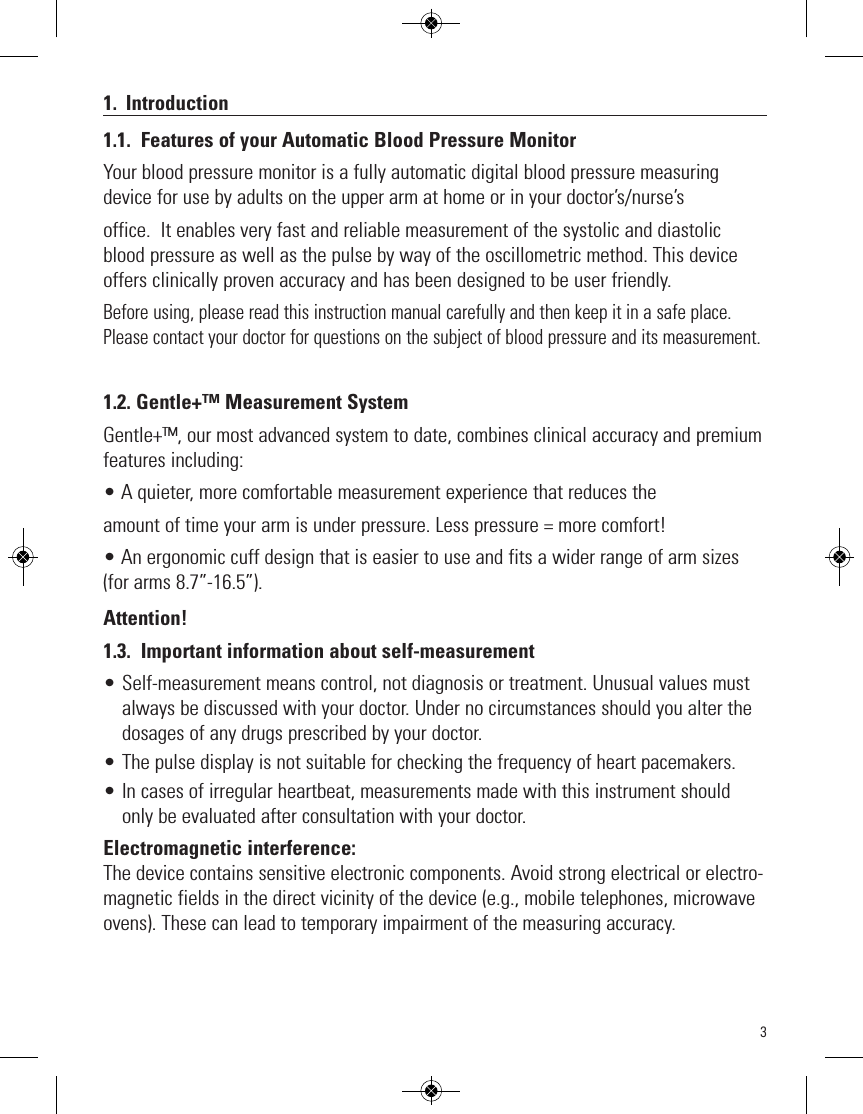 31. Introduction1.1. Features of your Automatic Blood Pressure MonitorYour blood pressure monitor is a fully automatic digital blood pressure measuringdevice for use by adults on the upper arm at home or in your doctor’s/nurse’soffice.  It enables very fast and reliable measurement of the systolic and diastolicblood pressure as well as the pulse by way of the oscillometric method. This deviceoffers clinically proven accuracy and has been designed to be user friendly.Before using, please read this instruction manual carefully and then keep it in a safe place.Please contact your doctor for questions on the subject of blood pressure and its measurement.1.2. Gentle+™ Measurement SystemGentle+™, our most advanced system to date, combines clinical accuracy and premiumfeatures including:• A quieter, more comfortable measurement experience that reduces theamount of time your arm is under pressure. Less pressure = more comfort!• An ergonomic cuff design that is easier to use and fits a wider range of arm sizes(for arms 8.7”-16.5”).Attention!1.3. Important information about self-measurement• Self-measurement means control, not diagnosis or treatment. Unusual values mustalways be discussed with your doctor. Under no circumstances should you alter thedosages of any drugs prescribed by your doctor.• The pulse display is not suitable for checking the frequency of heart pacemakers.• In cases of irregular heartbeat, measurements made with this instrument shouldonly be evaluated after consultation with your doctor.Electromagnetic interference:The device contains sensitive electronic components. Avoid strong electrical or electro-magnetic fields in the direct vicinity of the device (e.g., mobile telephones, microwaveovens). These can lead to temporary impairment of the measuring accuracy.