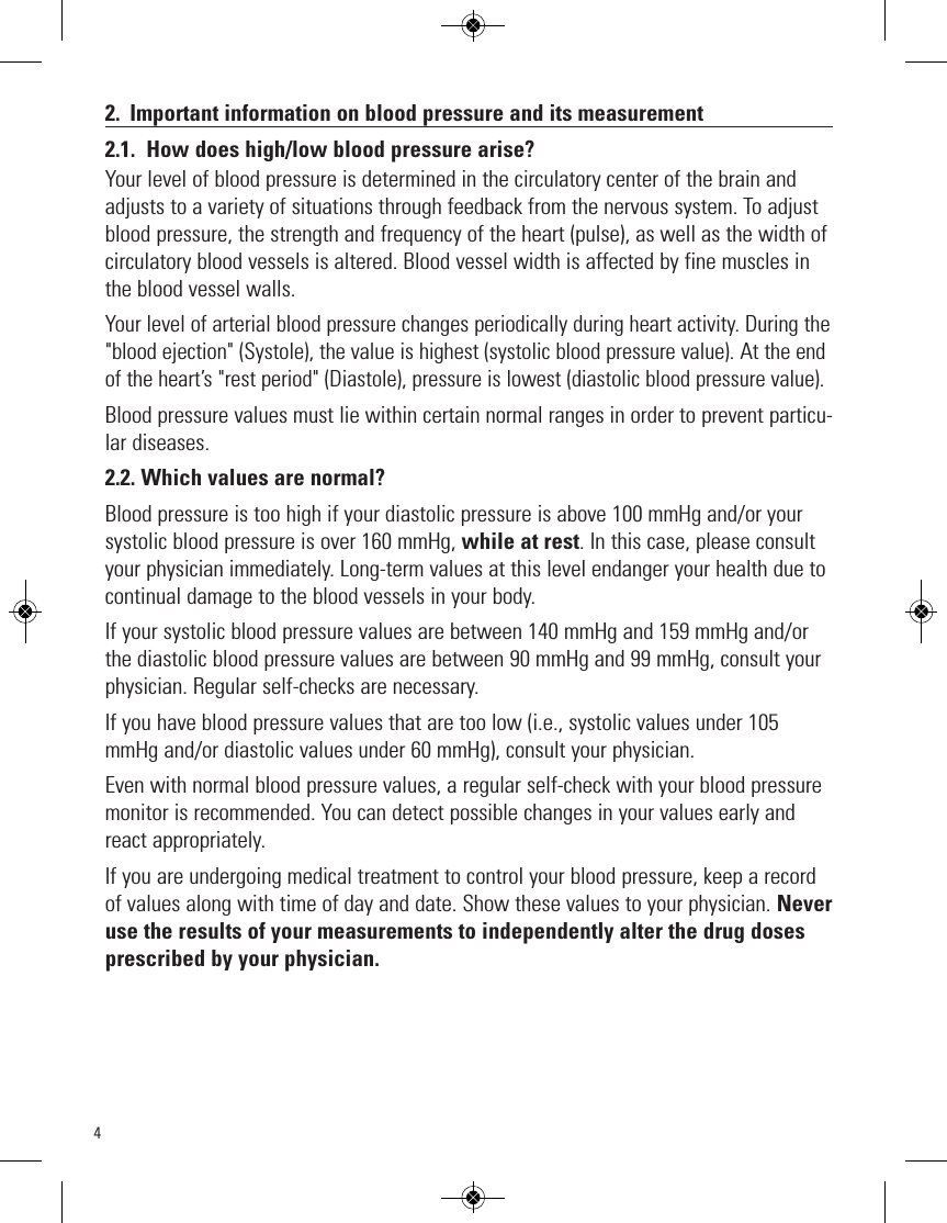 42. Important information on blood pressure and its measurement2.1. How does high/low blood pressure arise?Your level of blood pressure is determined in the circulatory center of the brain andadjusts to a variety of situations through feedback from the nervous system. To adjustblood pressure, the strength and frequency of the heart (pulse), as well as the width ofcirculatory blood vessels is altered. Blood vessel width is affected by fine muscles inthe blood vessel walls.Your level of arterial blood pressure changes periodically during heart activity. During the&quot;blood ejection&quot; (Systole), the value is highest (systolic blood pressure value). At the endof the heart’s &quot;rest period&quot; (Diastole), pressure is lowest (diastolic blood pressure value).Blood pressure values must lie within certain normal ranges in order to prevent particu-lar diseases.2.2. Which values are normal?Blood pressure is too high if your diastolic pressure is above 100 mmHg and/or yoursystolic blood pressure is over 160 mmHg, while at rest. In this case, please consultyour physician immediately. Long-term values at this level endanger your health due tocontinual damage to the blood vessels in your body.If your systolic blood pressure values are between 140 mmHg and 159 mmHg and/orthe diastolic blood pressure values are between 90 mmHg and 99 mmHg, consult yourphysician. Regular self-checks are necessary. If you have blood pressure values that are too low (i.e., systolic values under 105mmHg and/or diastolic values under 60 mmHg), consult your physician. Even with normal blood pressure values, a regular self-check with your blood pressuremonitor is recommended. You can detect possible changes in your values early andreact appropriately. If you are undergoing medical treatment to control your blood pressure, keep a recordof values along with time of day and date. Show these values to your physician. Neveruse the results of your measurements to independently alter the drug dosesprescribed by your physician.