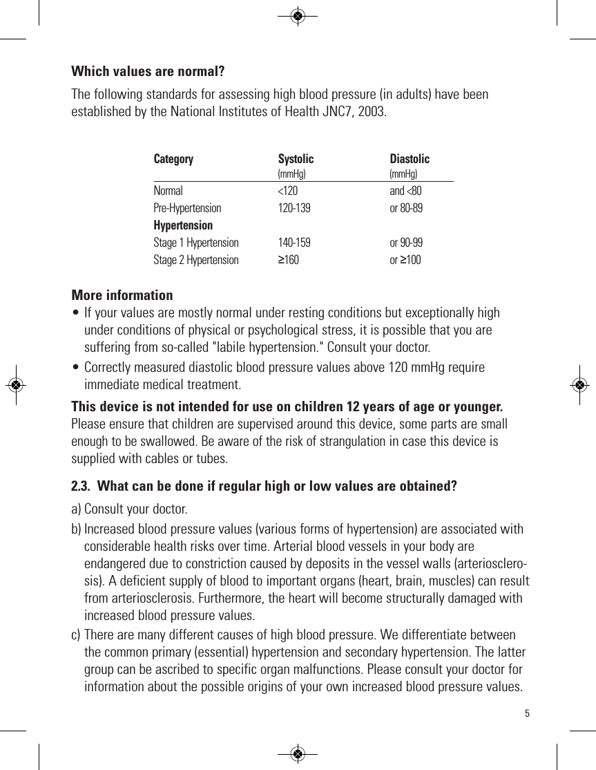 5Which values are normal?The following standards for assessing high blood pressure (in adults) have beenestablished by the National Institutes of Health JNC7, 2003.More information• If your values are mostly normal under resting conditions but exceptionally highunder conditions of physical or psychological stress, it is possible that you aresuffering from so-called &quot;labile hypertension.&quot; Consult your doctor.• Correctly measured diastolic blood pressure values above 120 mmHg requireimmediate medical treatment.This device is not intended for use on children 12 years of age or younger.Please ensure that children are supervised around this device, some parts are smallenough to be swallowed. Be aware of the risk of strangulationin case this device issupplied with cables or tubes. 2.3. What can be done if regular high or low values are obtained?a) Consult your doctor.b) Increased blood pressure values (various forms of hypertension) are associated withconsiderable health risks over time. Arterial blood vessels in your body areendangered due to constriction caused by deposits in the vessel walls (arteriosclero-sis). A deficient supply of blood to important organs (heart, brain, muscles) can resultfrom arteriosclerosis. Furthermore, the heart will become structurally damaged withincreased blood pressure values.c) There are many different causes of high blood pressure. We differentiate betweenthe common primary (essential) hypertension and secondary hypertension. The lattergroup can be ascribed to specific organ malfunctions. Please consult your doctor forinformation about the possible origins of your own increased blood pressure values.Category                                     Systolic                                 Diastolic                                                            (mmHg)                                         (mmHg)Normal                                         &lt;120                                        and &lt;80Pre-Hypertension                        120-139                                  or 80-89HypertensionStage 1 Hypertension                 140-159                                  or 90-99Stage 2 Hypertension                 ≥160                                       or ≥100