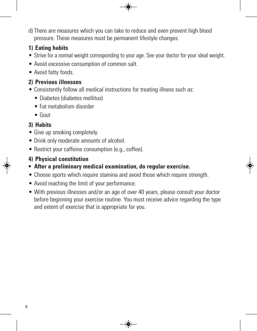 6d) There are measures which you can take to reduce and even prevent high blood pressure. These measures must be permanent lifestyle changes.1) Eating habits• Strive for a normal weight corresponding to your age. See your doctor for your ideal weight.• Avoid excessive consumption of common salt.• Avoid fatty foods.2) Previous illnesses• Consistently follow all medical instructions for treating illness such as:• Diabetes (diabetes mellitus)• Fat metabolism disorder• Gout3) Habits• Give up smoking completely.• Drink only moderate amounts of alcohol.• Restrict your caffeine consumption (e.g., coffee).4) Physical constitution• After a preliminary medical examination, do regular exercise.• Choose sports which require stamina and avoid those which require strength.• Avoid reaching the limit of your performance.• With previous illnesses and/or an age of over 40 years, please consult your doctorbefore beginning your exercise routine. You must receive advice regarding the typeand extent of exercise that is appropriate for you.
