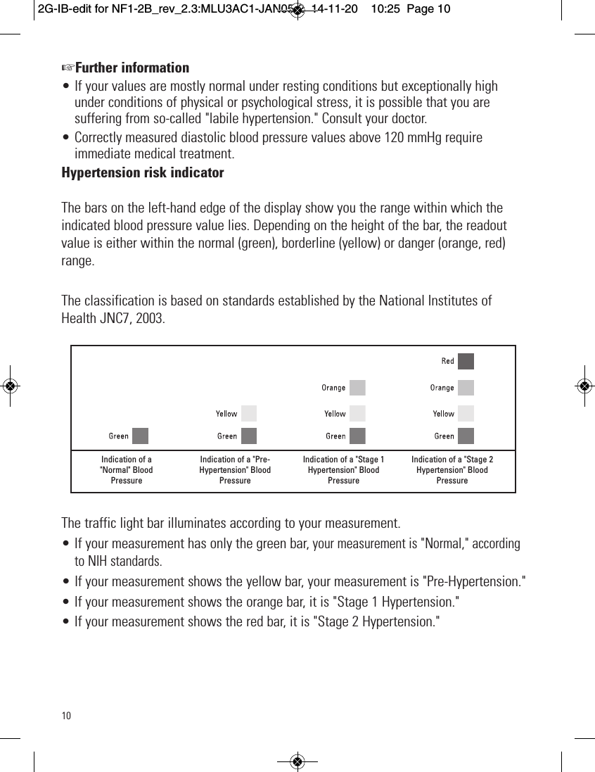 10+Further information• If your values are mostly normal under resting conditions but exceptionally highunder conditions of physical or psychological stress, it is possible that you aresuffering from so-called &quot;labile hypertension.&quot; Consult your doctor.• Correctly measured diastolic blood pressure values above 120 mmHg requireimmediate medical treatment.Hypertension risk indicatorThe bars on the left-hand edge of the display show you the range within which theindicated blood pressure value lies. Depending on the height of the bar, the readoutvalue is either within the normal (green), borderline (yellow) or danger (orange, red)range.The classification is based on standards established by the National Institutes ofHealth JNC7, 2003.The traffic light bar illuminates according to your measurement.• If your measurement has only the green bar,your measurement is &quot;Normal,&quot; accordingto NIH standards.• If your measurement shows the yellow bar, your measurement is &quot;Pre-Hypertension.&quot;• If your measurement shows the orange bar, it is &quot;Stage 1 Hypertension.&quot;• If your measurement shows the red bar, it is &quot;Stage 2 Hypertension.&quot;Indication of a&quot;Normal&quot; BloodPressureIndication of a &quot;Pre-Hypertension&quot; BloodPressureIndication of a &quot;Stage 1Hypertension&quot; BloodPressureIndication of a &quot;Stage 2Hypertension&quot; BloodPressure2G-IB-edit for NF1-2B_rev_2.3:MLU3AC1-JAN05-2  14-11-20  10:25  Page 10