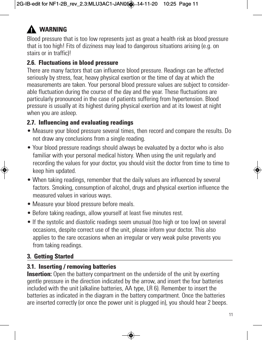 11WARNINGBlood pressure that is too low represents just as great a health risk as blood pressurethat is too high! Fits of dizziness may lead to dangerous situations arising (e.g. onstairs or in traffic)!2.6. Fluctuations in blood pressureThere are many factors that can influence blood pressure. Readings can be affectedseriously by stress, fear, heavy physical exertion or the time of day at which themeasurements are taken. Your personal blood pressure values are subject to consider-able fluctuation during the course of the day and the year. These fluctuations areparticularly pronounced in the case of patients suffering from hypertension. Bloodpressure is usually at its highest during physical exertion and at its lowest at nightwhen you are asleep.2.7. Influencing and evaluating readings• Measure your blood pressure several times, then record and compare the results. Donot draw any conclusions from a single reading.• Your blood pressure readings should always be evaluated by a doctor who is alsofamiliar with your personal medical history. When using the unit regularly andrecording the values for your doctor, you should visit the doctor from time to time tokeep him updated.• When taking readings, remember that the daily values are influenced by severalfactors. Smoking, consumption of alcohol, drugs and physical exertion influence themeasured values in various ways.• Measure your blood pressure before meals.• Before taking readings, allow yourself at least five minutes rest.• If the systolic and diastolic readings seem unusual (too high or too low) on severaloccasions, despite correct use of the unit, please inform your doctor. This alsoapplies to the rare occasions when an irregular or very weak pulse prevents youfrom taking readings.3. Getting Started3.1. Inserting / removing batteriesInsertion: Open the battery compartment on the underside of the unit by exertinggentle pressure in the direction indicated by the arrow, and insert the four batteriesincluded with the unit (alkaline batteries, AA type, LR 6). Remember to insert thebatteries as indicated in the diagram in the battery compartment. Once the batteriesare inserted correctly (or once the power unit is plugged in), you should hear 2 beeps.  2G-IB-edit for NF1-2B_rev_2.3:MLU3AC1-JAN05-2  14-11-20  10:25  Page 11