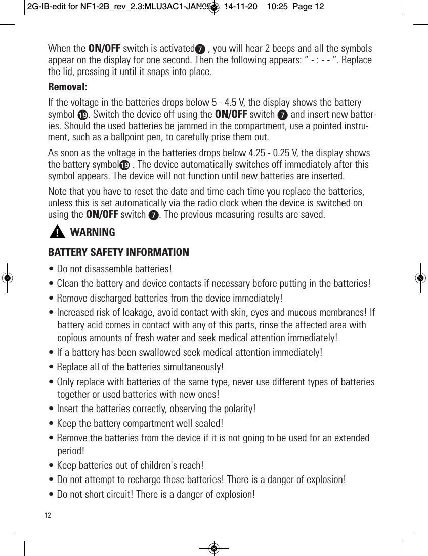 12When the ON/OFF switch is activatedV, you will hear 2 beeps and all the symbolsappear on the display for one second. Then the following appears: “ - : - - “. Replacethe lid, pressing it until it snaps into place.Removal:If the voltage in the batteries drops below 5 - 4.5 V, the display shows the batterysymbol as. Switch the device off using the ON/OFF switch V and insert new batter-ies. Should the used batteries be jammed in the compartment, use a pointed instru-ment, such as a ballpoint pen, to carefully prise them out.As soon as the voltage in the batteries drops below 4.25 - 0.25 V, the display showsthe battery symbolas . The device automatically switches off immediately after thissymbol appears. The device will not function until new batteries are inserted.Note that you have to reset the date and time each time you replace the batteries,unless this is set automatically via the radio clock when the device is switched onusing the ON/OFF switch V. The previous measuring results are saved.WARNINGBATTERY SAFETY INFORMATION• Do not disassemble batteries!• Clean the battery and device contacts if necessary before putting in the batteries!• Remove discharged batteries from the device immediately!• Increased risk of leakage, avoid contact with skin, eyes and mucous membranes! Ifbattery acid comes in contact with any of this parts, rinse the affected area withcopious amounts of fresh water and seek medical attention immediately!• If a battery has been swallowed seek medical attention immediately!• Replace all of the batteries simultaneously!• Only replace with batteries of the same type, never use different types of batteriestogether or used batteries with new ones!• Insert the batteries correctly, observing the polarity!• Keep the battery compartment well sealed!• Remove the batteries from the device if it is not going to be used for an extendedperiod!• Keep batteries out of children&apos;s reach!• Do not attempt to recharge these batteries! There is a danger of explosion!• Do not short circuit! There is a danger of explosion!  2G-IB-edit for NF1-2B_rev_2.3:MLU3AC1-JAN05-2  14-11-20  10:25  Page 12
