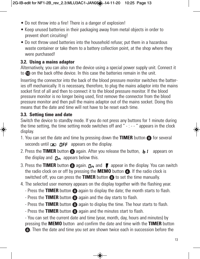 13• Do not throw into a fire! There is a danger of explosion!• Keep unused batteries in their packaging away from metal objects in order toprevent short circuiting!• Do not throw used batteries into the household refuse; put them in a hazardouswaste container or take them to a battery collection point, at the shop where theywere purchased!3.2. Using a mains adaptorAlternatively, you can also run the device using a special power supply unit. Connect itto at on the back ofthe device. In this case the batteries remain in the unit.Inserting the connector into the back of the blood pressure monitor switches the batter-ies off mechanically. It is necessary, therefore, to plug the mains adaptor into the mainssocket first of all and then to connect it to the blood pressure monitor. If the bloodpressure monitor is no longer being used, first remove the connector from the bloodpressure monitor and then pull the mains adaptor out of the mains socket. Doing thismeans that the date and time will not have to be reset each time.3.3. Setting time and dateSwitch the device to standby mode. If you do not press any buttons for 1 minute duringthe time setting, the time setting mode switches off and “ - : - - “ appears in the clockdisplay.1. You can set the date and time by pressing down the TIMER button W for severalseconds until appears on the display.2. Press the TIMER button Wagain. After you release the button,  appears onthe display and  appears below this.3. Press the TIMER button Wagain. and  appear in the display. You can switchthe radio clock on or off by pressing the MEMO button x. If the radio clock isswitched off, you can press the TIMER button Wto set the time manually.4. The selected user memory appears on the display together with the flashing year.- Press the TIMER button Wagain to display the date; the month starts to flash.- Press the TIMER button W again and the day starts to flash.- Press the TIMER button W again to display the time. The hour starts to flash.- Press the TIMER button W again and the minutes start to flash.- You can set the current date and time (year, month, day, hours and minutes) bypressing the MEMO button  and confirm the date and time with the TIMER buttonW. Then the date and time you set are shown twice each in succession before the2G-IB-edit for NF1-2B_rev_2.3:MLU3AC1-JAN05-2  14-11-20  10:25  Page 13