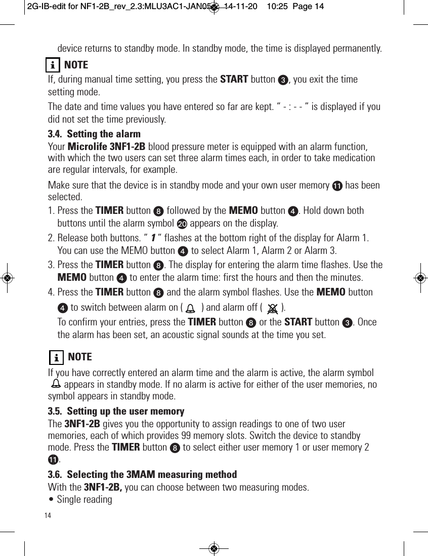 14device returns to standby mode. In standby mode, the time is displayed permanently.NOTEIf, during manual time setting, you press the START button w, you exit the timesetting mode.The date and time values you have entered so far are kept. “ - : - - “ is displayed if youdid not set the time previously.3.4. Setting the alarmYour Microlife 3NF1-2B blood pressure meter is equipped with an alarm function,with which the two users can set three alarm times each, in order to take medicationare regular intervals, for example.Make sure that the device is in standby mode and your own user memory ak has beenselected.1. Press the TIMER button W followed by the MEMO button x. Hold down bothbuttons until the alarm symbol bt appears on the display.2. Release both buttons. “ 1“ flashes at the bottom right of the display for Alarm 1.You can use the MEMO button x to select Alarm 1, Alarm 2 or Alarm 3.3. Press the TIMER button W. The display for entering the alarm time flashes. Use theMEMO button xto enter the alarm time: first the hours and then the minutes.4. Press the TIMER button W and the alarm symbol flashes. Use the MEMO buttonxto switch between alarm on (  ) and alarm off (  ).To confirm your entries, press the TIMER button W or the START button w. Oncethe alarm has been set, an acoustic signal sounds at the time you set.NOTEIf you have correctly entered an alarm time and the alarm is active, the alarm symbolappears in standby mode. If no alarm is active for either of the user memories, nosymbol appears in standby mode.3.5. Setting up the user memoryThe 3NF1-2B gives you the opportunity to assign readings to one of two usermemories, each of which provides 99 memory slots. Switch the device to standbymode. Press the TIMER button Wto select either user memory 1 or user memory 2ak.3.6. Selecting the 3MAM measuring methodWith the 3NF1-2B, you can choose between two measuring modes.• Single reading    2G-IB-edit for NF1-2B_rev_2.3:MLU3AC1-JAN05-2  14-11-20  10:25  Page 14