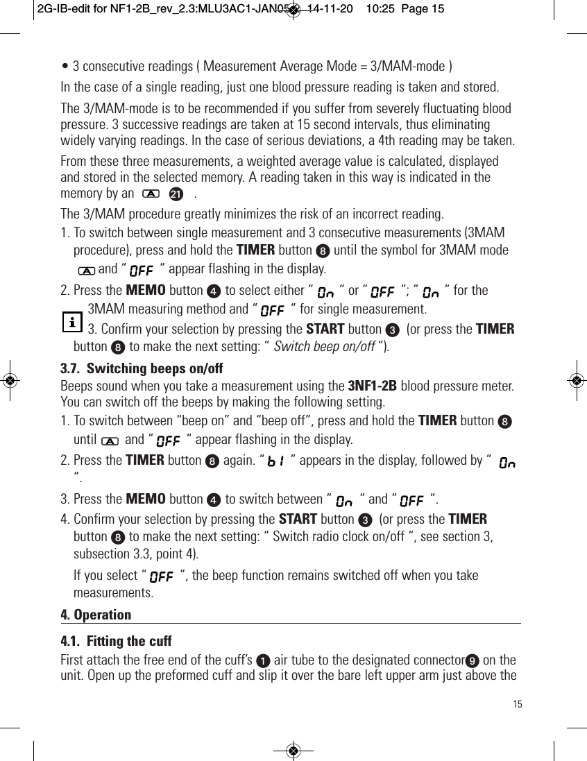 15• 3 consecutive readings ( Measurement Average Mode = 3/MAM-mode )In the case of a single reading, just one blood pressure reading is taken and stored.The 3/MAM-mode is to be recommended if you suffer from severely fluctuating bloodpressure. 3 successive readings are taken at 15 second intervals, thus eliminatingwidely varying readings. In the case of serious deviations, a 4th reading may be taken.From these three measurements, a weighted average value is calculated, displayedand stored in the selected memory. A reading taken in this way is indicated in thememory by an  bk .The 3/MAM procedure greatly minimizes the risk of an incorrect reading.1. To switch between single measurement and 3 consecutive measurements (3MAMprocedure), press and hold the TIMER button Wuntil the symbol for 3MAM modeand “ “ appear flashing in the display.2. Press the MEMO button x to select either “ “ or “ “; “ “ for the3MAM measuring method and “ “ for single measurement.3. Confirm your selection by pressing the START button w(or press the TIMERbutton W to make the next setting: “ Switch beep on/off “).3.7. Switching beeps on/offBeeps sound when you take a measurement using the 3NF1-2B blood pressure meter.You can switch off the beeps by making the following setting.1. To switch between “beep on” and “beep off”, press and hold the TIMER button Wuntil and “ “ appear flashing in the display.2. Press the TIMER button W again. “ ” appears in the display, followed by ““.3. Press the MEMO button x to switch between “ “ and “ “.4. Confirm your selection by pressing the START button w(or press the TIMERbutton Wto make the next setting: “ Switch radio clock on/off “, see section 3,subsection 3.3, point 4).If you select “ “, the beep function remains switched off when you takemeasurements.4. Operation4.1. Fitting the cuffFirst attach the free end of the cuff’s uair tube to the designated connectorXon theunit. Open up the preformed cuff and slip it over the bare left upper arm just above the  2G-IB-edit for NF1-2B_rev_2.3:MLU3AC1-JAN05-2  14-11-20  10:25  Page 15