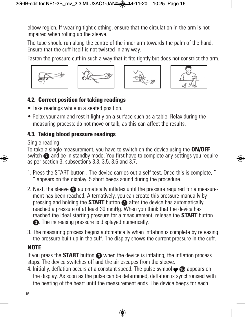 16elbow region. If wearing tight clothing, ensure that the circulation in the arm is notimpaired when rolling up the sleeve.The tube should run along the centre of the inner arm towards the palm of the hand.Ensure that the cuff itself is not twisted in any way.Fasten the pressure cuff in such a way that it fits tightly but does not constrict the arm.4.2. Correct position for taking readings• Take readings while in a seated position.• Relax your arm and rest it lightly on a surface such as a table. Relax during themeasuring process: do not move or talk, as this can affect the results.4.3. Taking blood pressure readingsSingle readingTo take a single measurement, you have to switch on the device using the ON/OFFswitch V and be in standby mode. You first have to complete any settings you requireas per section 3, subsections 3.3, 3.5, 3.6 and 3.7.1. Press the START button . The device carries out a self test. Once this is complete, ““ appears on the display. 5 short beeps sound during the procedure.2. Next, the sleeve u automatically inflates until the pressure required for a measure-ment has been reached. Alternatively, you can create this pressure manually bypressing and holding the START button wafter the device has automaticallyreached a pressure of at least 30 mmHg. When you think that the device hasreached the ideal starting pressure for a measurement, release the START buttonw. The increasing pressure is displayed numerically.3. The measuring process begins automatically when inflation is complete by releasingthe pressure built up in the cuff. The display shows the current pressure in the cuff.NOTEIf you press the START button wwhen the device is inflating, the inflation processstops. The device switches off and the air escapes from the sleeve.4. Initially, deflation occurs at a constant speed. The pulse symbol ap appears onthe display. As soon as the pulse can be determined, deflation is synchronised withthe beating of the heart until the measurement ends. The device beeps for each2G-IB-edit for NF1-2B_rev_2.3:MLU3AC1-JAN05-2  14-11-20  10:25  Page 16