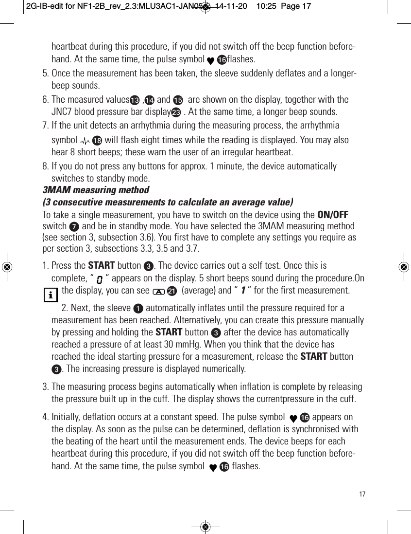 17heartbeat during this procedure, if you did not switch off the beep function before-hand. At the same time, the pulse symbol apflashes.5. Once the measurement has been taken, the sleeve suddenly deflates and a longer-beep sounds.6. The measured valuesam ,an and ao are shown on the display, together with theJNC7 blood pressure bar displaybm . At the same time, a longer beep sounds.7. If the unit detects an arrhythmia during the measuring process, the arrhythmiasymbol ar will flash eight times while the reading is displayed. You may alsohear 8 short beeps; these warn the user of an irregular heartbeat.8. If you do not press any buttons for approx. 1 minute, the device automaticallyswitches to standby mode.3MAM measuring method(3 consecutive measurements to calculate an average value)To take a single measurement, you have to switch on the device using the ON/OFFswitch V and be in standby mode. You have selected the 3MAM measuring method(see section 3, subsection 3.6). You first have to complete any settings you require asper section 3, subsections 3.3, 3.5 and 3.7.1. Press the START button w. The device carries out a self test. Once this iscomplete, “ “ appears on the display. 5 short beeps sound during the procedure.Onthe display, you can see bk (average) and “ 1“ for the first measurement.2. Next, the sleeve uautomatically inflates until the pressure required for ameasurement has been reached. Alternatively, you can create this pressure manuallyby pressing and holding the START button w after the device has automaticallyreached a pressure of at least 30 mmHg. When you think that the device hasreached the ideal starting pressure for a measurement, release the START buttonw. The increasing pressure is displayed numerically.3. The measuring process begins automatically when inflation is complete by releasingthe pressure built up in the cuff. The display shows the currentpressure in the cuff.4. Initially, deflation occurs at a constant speed. The pulse symbol  ap appears onthe display. As soon as the pulse can be determined, deflation is synchronised withthe beating of the heart until the measurement ends. The device beeps for eachheartbeat during this procedure, if you did not switch off the beep function before-hand. At the same time, the pulse symbol  ap flashes.  2G-IB-edit for NF1-2B_rev_2.3:MLU3AC1-JAN05-2  14-11-20  10:25  Page 17