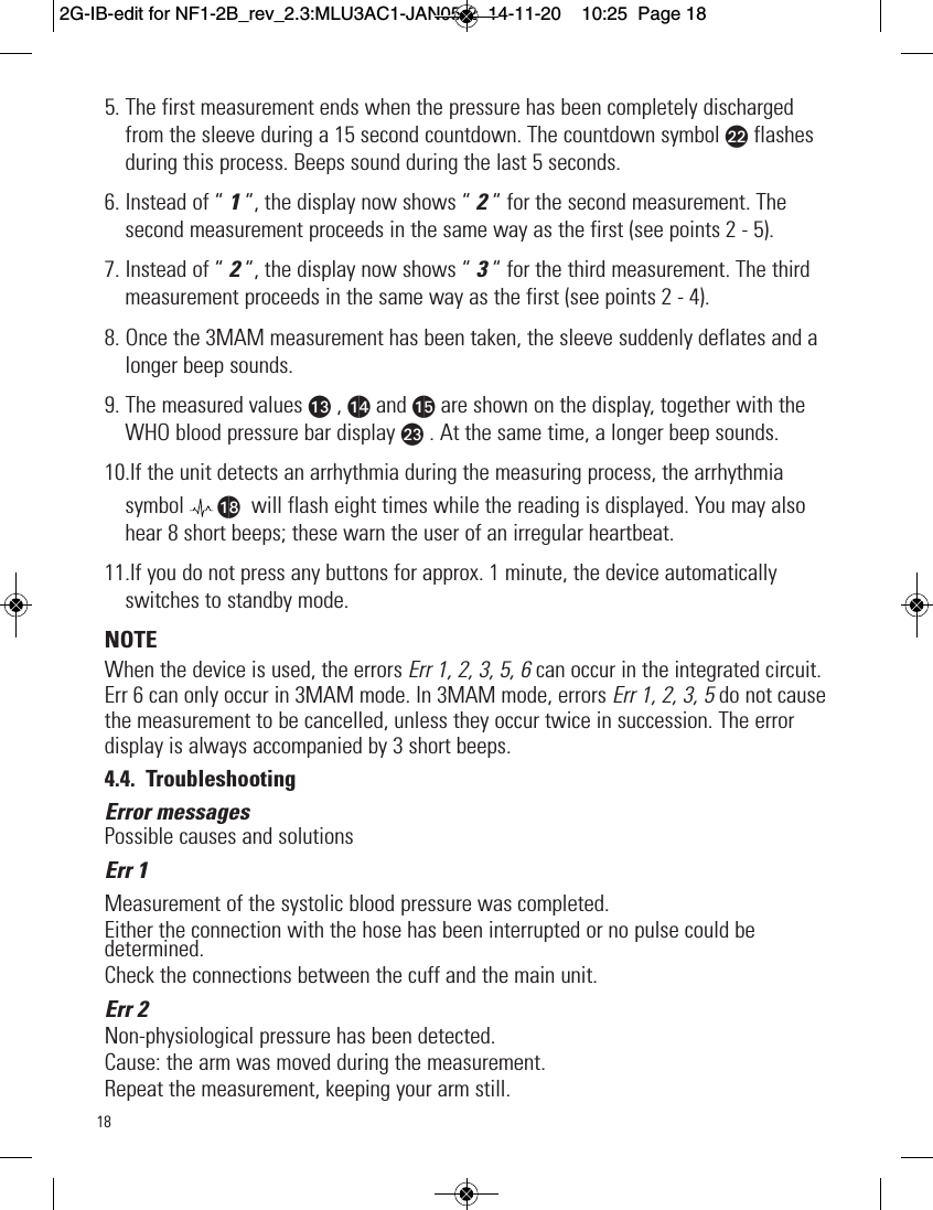 185. The first measurement ends when the pressure has been completely dischargedfrom the sleeve during a 15 second countdown. The countdown symbol bl flashesduring this process. Beeps sound during the last 5 seconds.6. Instead of “ 1“, the display now shows “ 2“ for the second measurement. Thesecond measurement proceeds in the same way as the first (see points 2 - 5).7. Instead of “ 2 “, the display now shows “ 3 “ for the third measurement. The thirdmeasurement proceeds in the same way as the first (see points 2 - 4).8. Once the 3MAM measurement has been taken, the sleeve suddenly deflates and alonger beep sounds.9. The measured values am , an and ao are shown on the display, together with theWHO blood pressure bar display bm . At the same time, a longer beep sounds.10.If the unit detects an arrhythmia during the measuring process, the arrhythmiasymbol ar will flash eight times while the reading is displayed. You may alsohear 8 short beeps; these warn the user of an irregular heartbeat.11.If you do not press any buttons for approx. 1 minute, the device automaticallyswitches to standby mode.NOTEWhen the device is used, the errors Err 1, 2, 3, 5, 6 can occur in the integrated circuit.Err 6 can only occur in 3MAM mode. In 3MAM mode, errors Err 1, 2, 3, 5 do not causethe measurement to be cancelled, unless they occur twice in succession. The errordisplay is always accompanied by 3 short beeps.4.4. TroubleshootingError messagesPossible causes and solutionsErr 1Measurement of the systolic blood pressure was completed.Either the connection with the hose has been interrupted or no pulse could bedetermined.Check the connections between the cuff and the main unit.Err 2Non-physiological pressure has been detected.Cause: the arm was moved during the measurement.Repeat the measurement, keeping your arm still.2G-IB-edit for NF1-2B_rev_2.3:MLU3AC1-JAN05-2  14-11-20  10:25  Page 18