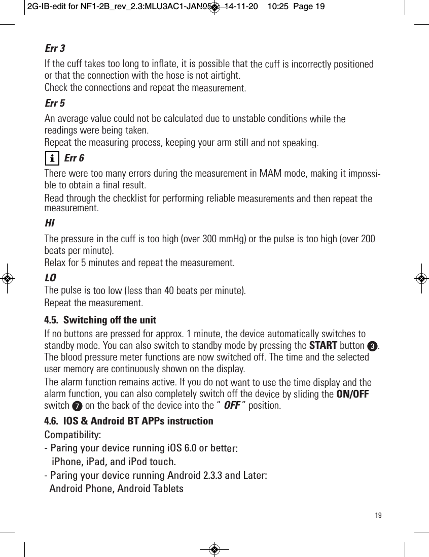19Err 3If the cuff takes too long to inflate, it is possible that the cuff is incorrectly positionedor that the connection with the hose is not airtight.Check the connections and repeat the measurement.Err 5An average value could not be calculated due to unstable conditions while thereadings were being taken.Repeat the measuring process, keeping your arm still and not speaking.Err 6There were too many errors during the measurement in MAM mode, making it impossi-ble to obtain a final result.Read through the checklist for performing reliable measurements and then repeat themeasurement.HIThe pressure in the cuff is too high (over 300 mmHg) or the pulse is too high (over 200beats per minute).Relax for 5 minutes and repeat the measurement.LOThe pulse is too low (less than 40 beats per minute).Repeat the measurement.4.5. Switching off the unitIf no buttons are pressed for approx. 1 minute, the device automatically switches tostandby mode. You can also switch to standby mode by pressing the START button w.The blood pressure meter functions are now switched off. The time and the selecteduser memory are continuously shown on the display.The alarm function remains active. If you do not want to use the time display and thealarm function, you can also completely switch off the device by sliding the ON/OFFswitch Von the back of the device into the “ OFF ” position.4.6. IOS &amp; Android BT APPs instructionCompatibility:- Paring your device running iOS 6.0 or better:iPhone, iPad, and iPod touch.- Paring your device running Android 2.3.3 and Later:Android Phone, Android Tablets  2G-IB-edit for NF1-2B_rev_2.3:MLU3AC1-JAN05-2  14-11-20  10:25  Page 19