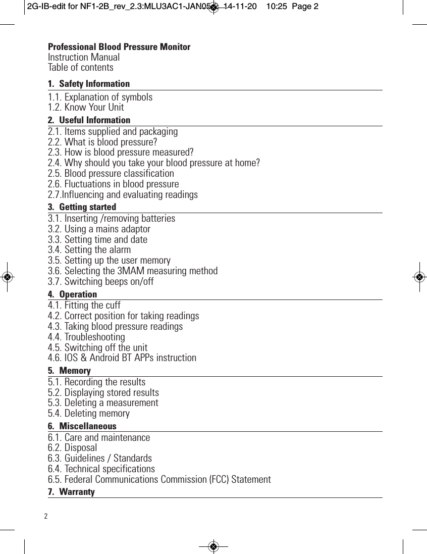 2Professional Blood Pressure MonitorInstruction ManualTable of contents1. Safety Information 1.1. Explanation of symbols1.2. Know Your Unit2. Useful Information 2.1. Items supplied and packaging2.2. What is blood pressure?2.3. How is blood pressure measured?2.4. Why should you take your blood pressure at home?2.5. Blood pressure classification2.6. Fluctuations in blood pressure2.7.Influencing and evaluating readings3. Getting started3.1. Inserting /removing batteries3.2. Using a mains adaptor3.3. Setting time and date3.4. Setting the alarm3.5. Setting up the user memory3.6. Selecting the 3MAM measuring method3.7. Switching beeps on/off4. Operation4.1. Fitting the cuff4.2. Correct position for taking readings4.3. Taking blood pressure readings4.4. Troubleshooting4.5. Switching off the unit    4.6. IOS &amp; Android BT APPs instruction5. Memory5.1. Recording the results5.2. Displaying stored results5.3. Deleting a measurement5.4. Deleting memory6. Miscellaneous6.1. Care and maintenance6.2. Disposal6.3. Guidelines / Standards6.4. Technical  specifications6.5. Federal Communications Commission (FCC) Statement     7. Warranty2G-IB-edit for NF1-2B_rev_2.3:MLU3AC1-JAN05-2  14-11-20  10:25  Page 2