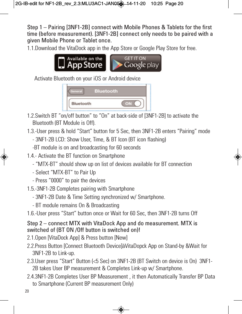 20Step 1 – Pairing [3NF1-2B] connect with Mobile Phones &amp; Tablets for the firsttime (before measurement). [3NF1-2B] connect only needs to be paired with agiven Mobile Phone or Tablet once.1.1.Download the VitaDock app in the App Store or Google Play Store for free.Activate Bluetooth on your iOS or Android device1.2.Switch BT “on/off button” to “On” at back-side of [3NF1-2B] to activate theBluetooth (BT Module is Off).  1.3.  -User press &amp; hold “Start” button for 5 Sec, then 3NF1-2B enters “Pairing” mode- 3NF1-2B LCD: Show User, Time, &amp; BT Icon (BT icon flashing) -BT module is on and broadcasting for 60 seconds1.4.- Activate the BT function on Smartphone - “MTX-BT” should show up on list of devices available for BT connection- Select “MTX-BT” to Pair Up - Press “0000” to pair the devices1.5.-3NF1-2B Completes pairing with Smartphone - 3NF1-2B Date &amp; Time Setting synchronized w/ Smartphone. - BT module remains On &amp; Broadcasting 1.6.-User press “Start” button once or Wait for 60 Sec, then 3NF1-2B turns Off Step 2 – connect MTX with VitaDock App and do measurement. MTX isswitched of (BT ON /Off button is switched on)!2.1.Open [VitaDock App] &amp; Press button [New]2.2.Press Button [Connect Bluetooth Device]àVitaDopck App on Stand-by &amp;Wait for3NF1-2B to Link-up.2.3.User press “Start” Button (&lt;5 Sec) on 3NF1-2B (BT Switch on device is On)  3NF1-2B takes User BP measurement &amp; Completes Link-up w/ Smartphone. 2.4.3NF1-2B Completes User BP Measurement , it then Automatically Transfer BP Datato Smartphone (Current BP measurement Only) 2G-IB-edit for NF1-2B_rev_2.3:MLU3AC1-JAN05-2  14-11-20  10:25  Page 20