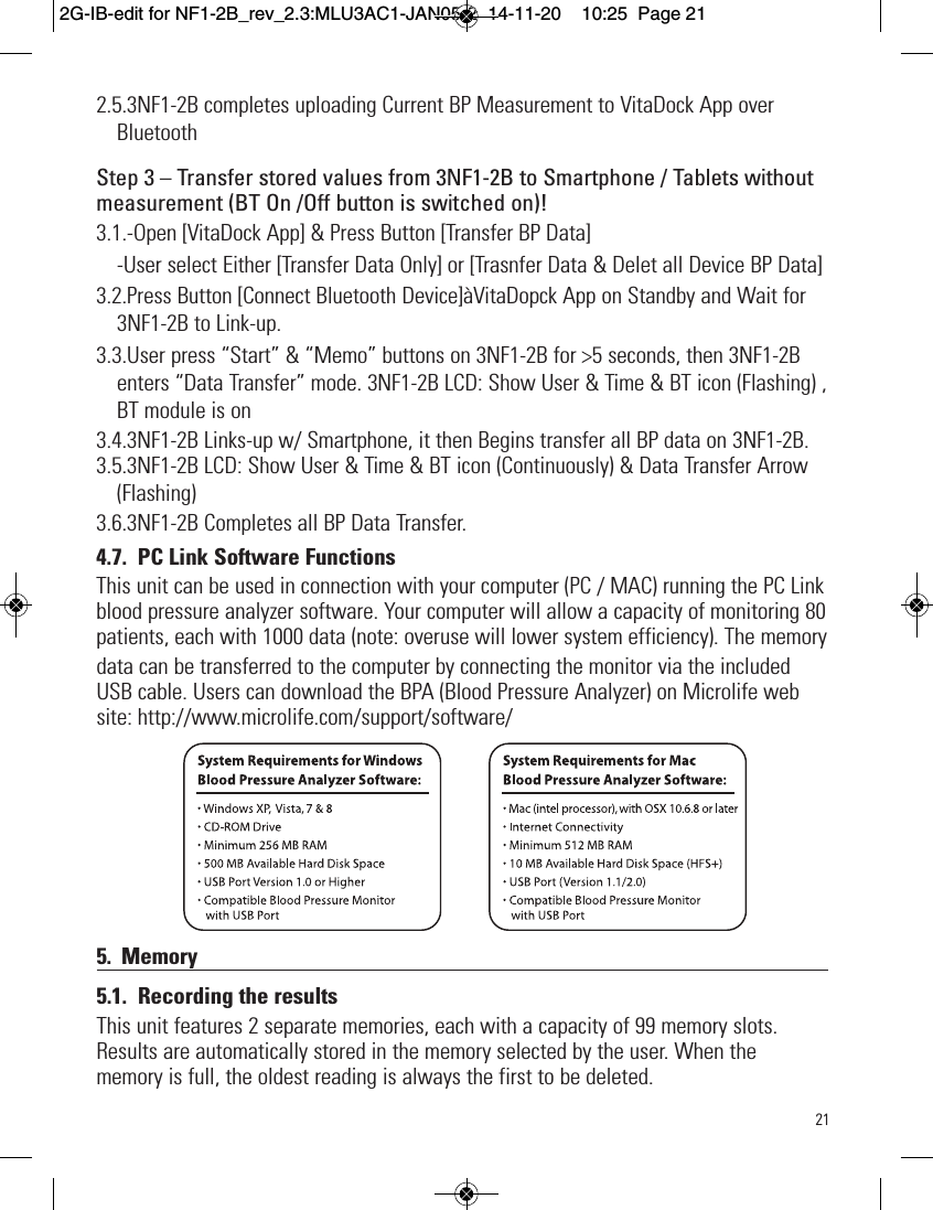 212.5.3NF1-2B completes uploading Current BP Measurement to VitaDock App overBluetoothStep 3 – Transfer stored values from 3NF1-2B to Smartphone / Tablets withoutmeasurement (BT On /Off button is switched on)! 3.1.-Open [VitaDock App] &amp; Press Button [Transfer BP Data]-User select Either [Transfer Data Only] or [Trasnfer Data &amp; Delet all Device BP Data]3.2.Press Button [Connect Bluetooth Device]àVitaDopck App on Standby and Wait for3NF1-2B to Link-up.3.3.User press “Start” &amp; “Memo” buttons on 3NF1-2B for &gt;5 seconds, then 3NF1-2Benters “Data Transfer” mode. 3NF1-2B LCD: Show User &amp; Time &amp; BT icon (Flashing) ,BT module is on3.4.3NF1-2B Links-up w/ Smartphone, it then Begins transfer all BP data on 3NF1-2B.3.5.3NF1-2B LCD: Show User &amp; Time &amp; BT icon (Continuously) &amp; Data Transfer Arrow(Flashing)3.6.3NF1-2B Completes all BP Data Transfer.4.7. PC Link Software FunctionsThis unit can be used in connection with your computer (PC / MAC) running the PC Linkblood pressure analyzer software. Your computer will allow a capacity of monitoring 80patients, each with 1000 data (note: overuse will lower system efficiency). The memorydata can be transferred to the computer by connecting the monitor via the includedUSB cable. Users can download the BPA (Blood Pressure Analyzer) on Microlife website: http://www.microlife.com/support/software/5. Memory5.1. Recording the resultsThis unit features 2 separate memories, each with a capacity of 99 memory slots.Results are automatically stored in the memory selected by the user. When thememory is full, the oldest reading is always the first to be deleted.2G-IB-edit for NF1-2B_rev_2.3:MLU3AC1-JAN05-2  14-11-20  10:25  Page 21