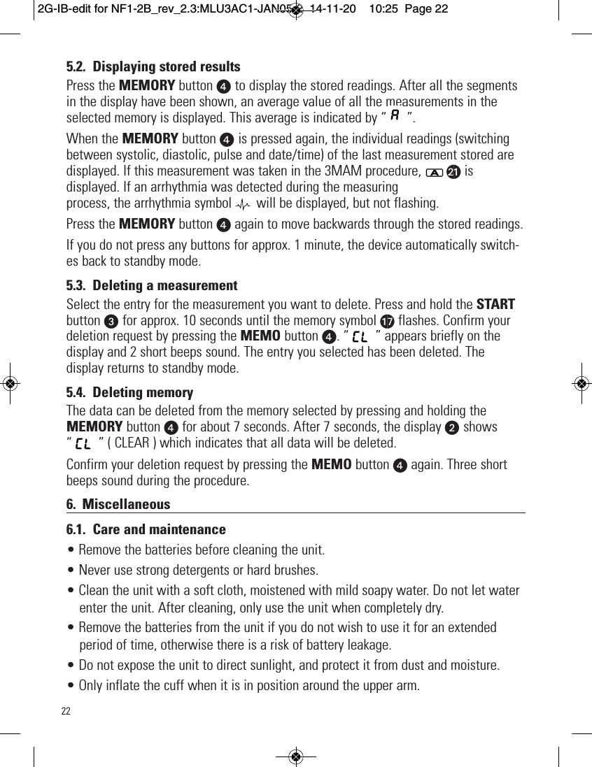 225.2. Displaying stored resultsPress the MEMORY button x to display the stored readings. After all the segmentsin the display have been shown, an average value of all the measurements in theselected memory is displayed. This average is indicated by “ ”.When the MEMORY button x is pressed again, the individual readings (switchingbetween systolic, diastolic, pulse and date/time) of the last measurement stored aredisplayed. If this measurement was taken in the 3MAM procedure, bk isdisplayed. If an arrhythmia was detected during the measuringprocess, the arrhythmia symbol   will be displayed, but not flashing.Press the MEMORY button xagain to move backwards through the stored readings.If you do not press any buttons for approx. 1 minute, the device automatically switch-es back to standby mode.5.3. Deleting a measurementSelect the entry for the measurement you want to delete. Press and hold the STARTbutton w for approx. 10 seconds until the memory symbol aq flashes. Confirm yourdeletion request by pressing the MEMO button x. “ ” appears briefly on thedisplay and 2 short beeps sound. The entry you selected has been deleted. Thedisplay returns to standby mode.5.4. Deleting memoryThe data can be deleted from the memory selected by pressing and holding theMEMORY button xfor about 7 seconds. After 7 seconds, the display v shows“ ” ( CLEAR ) which indicates that all data will be deleted.Confirm your deletion request by pressing the MEMO button xagain. Three shortbeeps sound during the procedure.6. Miscellaneous6.1. Care and maintenance• Remove the batteries before cleaning the unit.• Never use strong detergents or hard brushes.• Clean the unit with a soft cloth, moistened with mild soapy water. Do not let waterenter the unit. After cleaning, only use the unit when completely dry.• Remove the batteries from the unit if you do not wish to use it for an extendedperiod of time, otherwise there is a risk of battery leakage.• Do not expose the unit to direct sunlight, and protect it from dust and moisture.• Only inflate the cuff when it is in position around the upper arm.2G-IB-edit for NF1-2B_rev_2.3:MLU3AC1-JAN05-2  14-11-20  10:25  Page 22